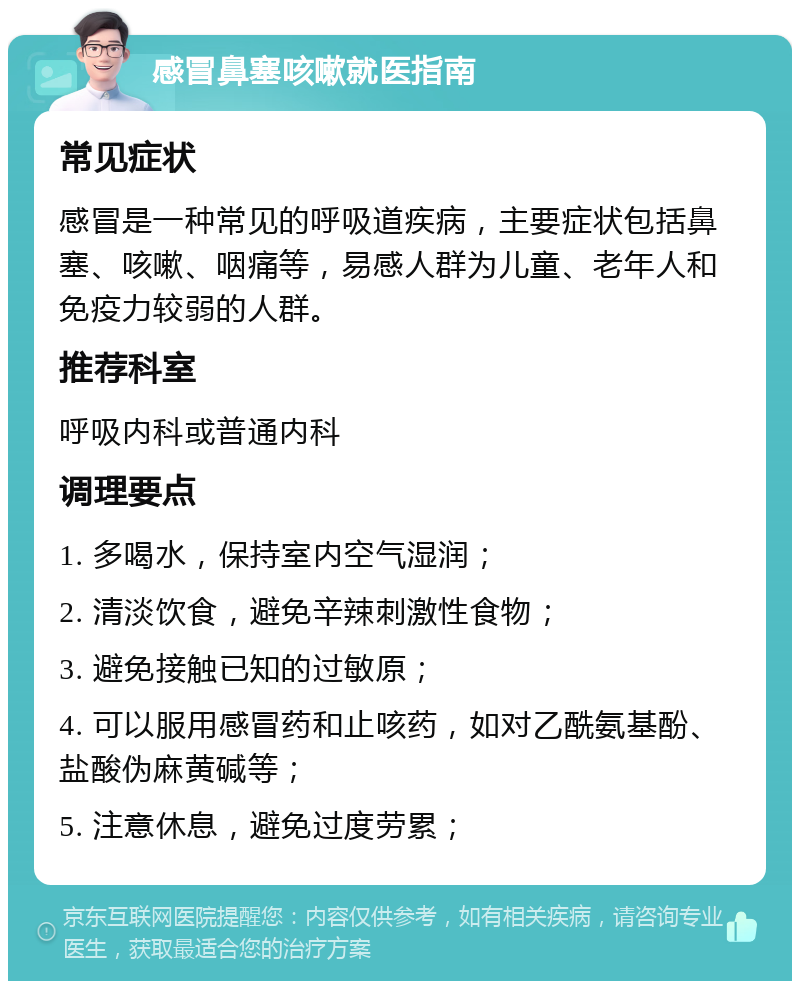 感冒鼻塞咳嗽就医指南 常见症状 感冒是一种常见的呼吸道疾病，主要症状包括鼻塞、咳嗽、咽痛等，易感人群为儿童、老年人和免疫力较弱的人群。 推荐科室 呼吸内科或普通内科 调理要点 1. 多喝水，保持室内空气湿润； 2. 清淡饮食，避免辛辣刺激性食物； 3. 避免接触已知的过敏原； 4. 可以服用感冒药和止咳药，如对乙酰氨基酚、盐酸伪麻黄碱等； 5. 注意休息，避免过度劳累；