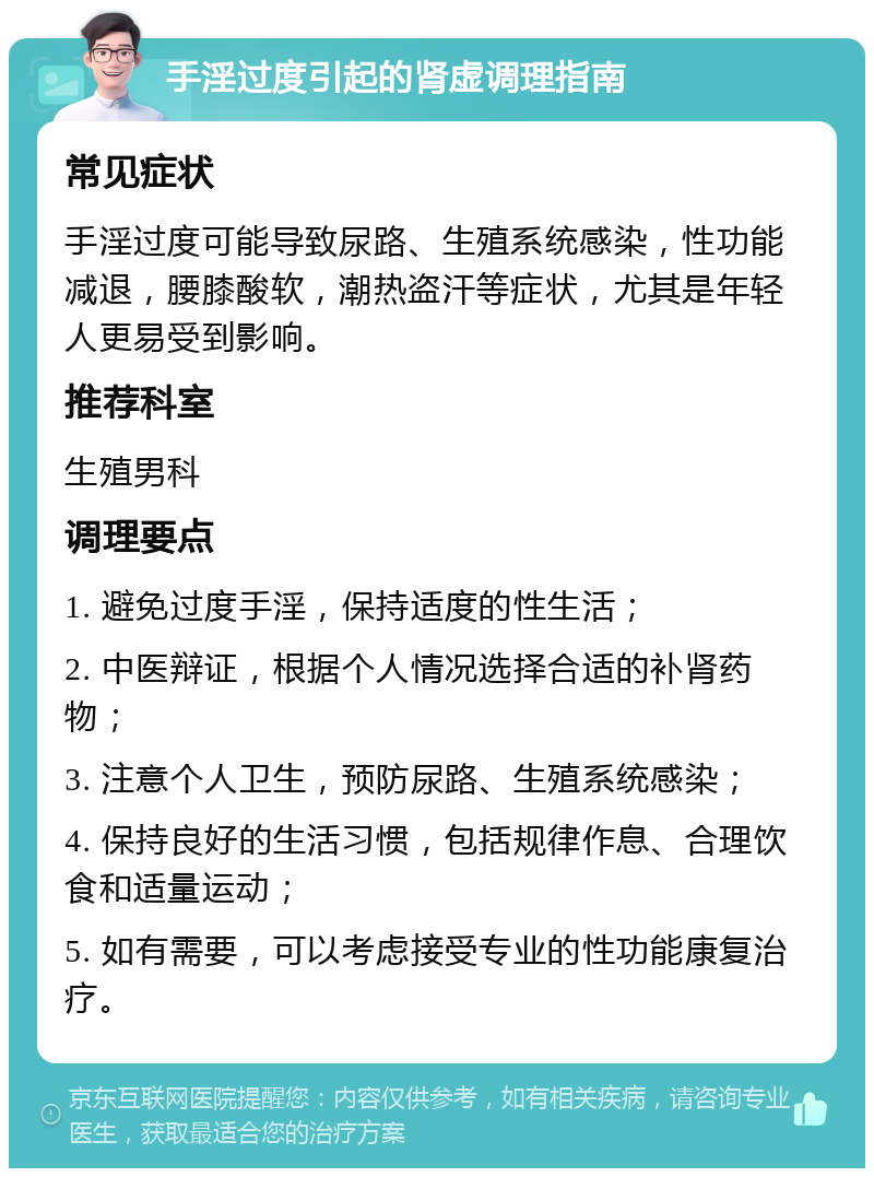 手淫过度引起的肾虚调理指南 常见症状 手淫过度可能导致尿路、生殖系统感染，性功能减退，腰膝酸软，潮热盗汗等症状，尤其是年轻人更易受到影响。 推荐科室 生殖男科 调理要点 1. 避免过度手淫，保持适度的性生活； 2. 中医辩证，根据个人情况选择合适的补肾药物； 3. 注意个人卫生，预防尿路、生殖系统感染； 4. 保持良好的生活习惯，包括规律作息、合理饮食和适量运动； 5. 如有需要，可以考虑接受专业的性功能康复治疗。