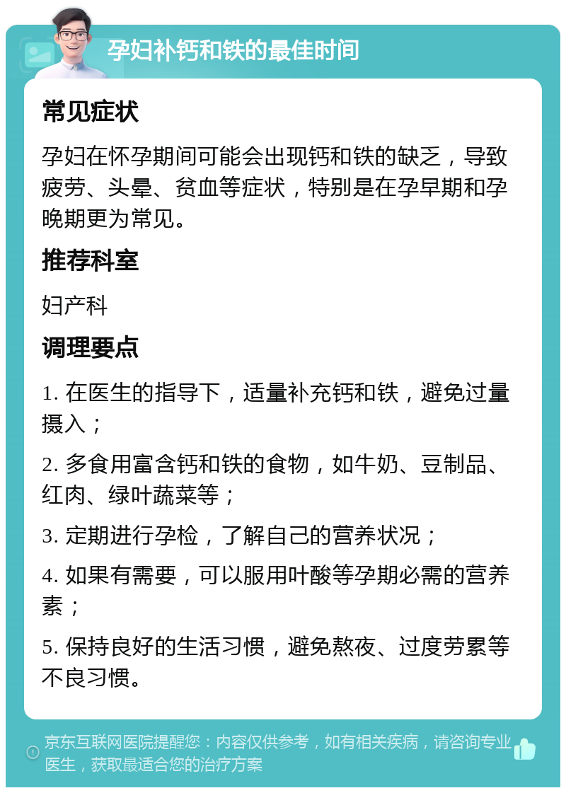 孕妇补钙和铁的最佳时间 常见症状 孕妇在怀孕期间可能会出现钙和铁的缺乏，导致疲劳、头晕、贫血等症状，特别是在孕早期和孕晚期更为常见。 推荐科室 妇产科 调理要点 1. 在医生的指导下，适量补充钙和铁，避免过量摄入； 2. 多食用富含钙和铁的食物，如牛奶、豆制品、红肉、绿叶蔬菜等； 3. 定期进行孕检，了解自己的营养状况； 4. 如果有需要，可以服用叶酸等孕期必需的营养素； 5. 保持良好的生活习惯，避免熬夜、过度劳累等不良习惯。