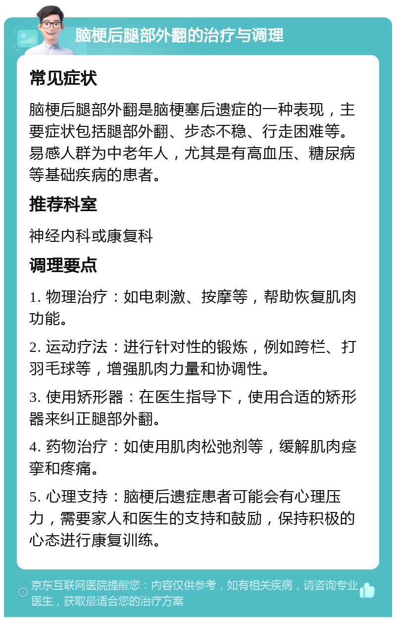 脑梗后腿部外翻的治疗与调理 常见症状 脑梗后腿部外翻是脑梗塞后遗症的一种表现，主要症状包括腿部外翻、步态不稳、行走困难等。易感人群为中老年人，尤其是有高血压、糖尿病等基础疾病的患者。 推荐科室 神经内科或康复科 调理要点 1. 物理治疗：如电刺激、按摩等，帮助恢复肌肉功能。 2. 运动疗法：进行针对性的锻炼，例如跨栏、打羽毛球等，增强肌肉力量和协调性。 3. 使用矫形器：在医生指导下，使用合适的矫形器来纠正腿部外翻。 4. 药物治疗：如使用肌肉松弛剂等，缓解肌肉痉挛和疼痛。 5. 心理支持：脑梗后遗症患者可能会有心理压力，需要家人和医生的支持和鼓励，保持积极的心态进行康复训练。