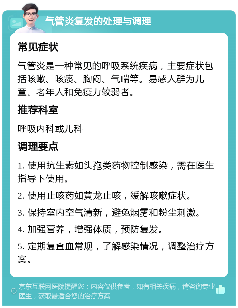 气管炎复发的处理与调理 常见症状 气管炎是一种常见的呼吸系统疾病，主要症状包括咳嗽、咳痰、胸闷、气喘等。易感人群为儿童、老年人和免疫力较弱者。 推荐科室 呼吸内科或儿科 调理要点 1. 使用抗生素如头孢类药物控制感染，需在医生指导下使用。 2. 使用止咳药如黄龙止咳，缓解咳嗽症状。 3. 保持室内空气清新，避免烟雾和粉尘刺激。 4. 加强营养，增强体质，预防复发。 5. 定期复查血常规，了解感染情况，调整治疗方案。