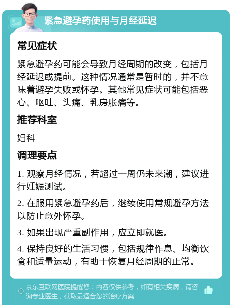 紧急避孕药使用与月经延迟 常见症状 紧急避孕药可能会导致月经周期的改变，包括月经延迟或提前。这种情况通常是暂时的，并不意味着避孕失败或怀孕。其他常见症状可能包括恶心、呕吐、头痛、乳房胀痛等。 推荐科室 妇科 调理要点 1. 观察月经情况，若超过一周仍未来潮，建议进行妊娠测试。 2. 在服用紧急避孕药后，继续使用常规避孕方法以防止意外怀孕。 3. 如果出现严重副作用，应立即就医。 4. 保持良好的生活习惯，包括规律作息、均衡饮食和适量运动，有助于恢复月经周期的正常。