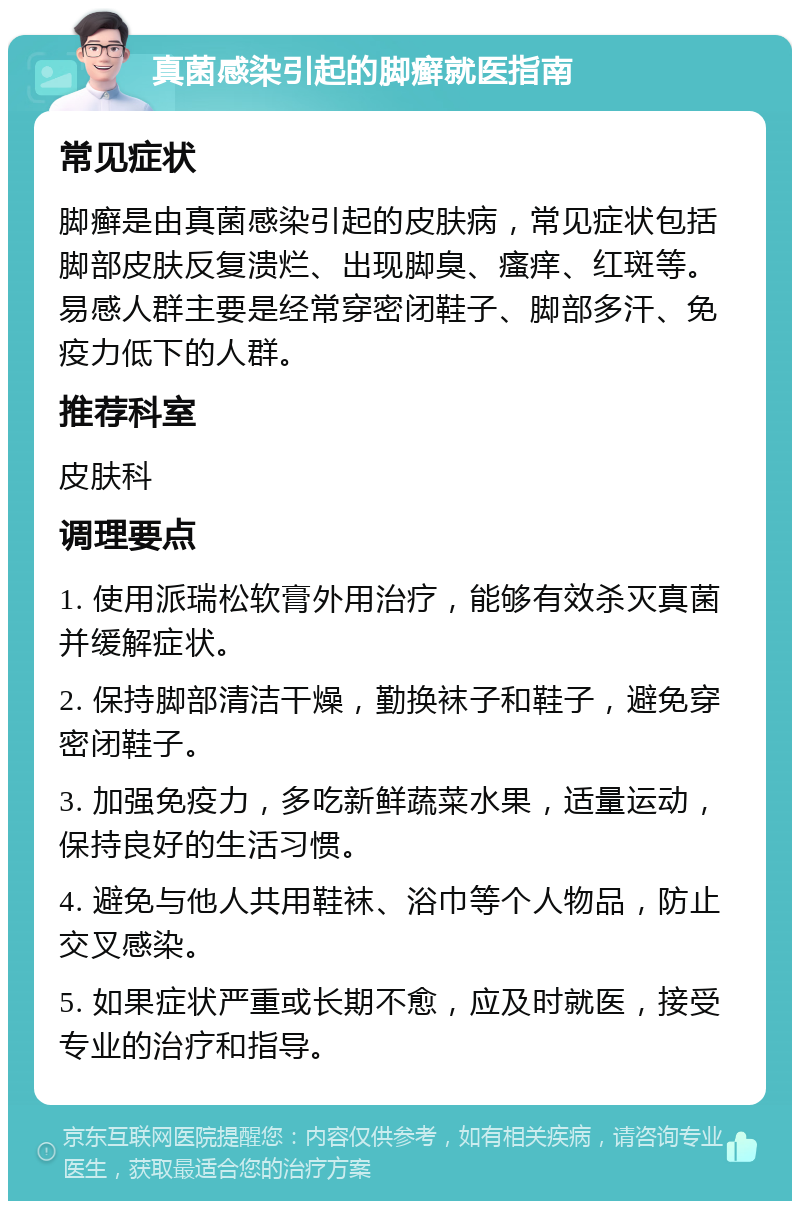 真菌感染引起的脚癣就医指南 常见症状 脚癣是由真菌感染引起的皮肤病，常见症状包括脚部皮肤反复溃烂、出现脚臭、瘙痒、红斑等。易感人群主要是经常穿密闭鞋子、脚部多汗、免疫力低下的人群。 推荐科室 皮肤科 调理要点 1. 使用派瑞松软膏外用治疗，能够有效杀灭真菌并缓解症状。 2. 保持脚部清洁干燥，勤换袜子和鞋子，避免穿密闭鞋子。 3. 加强免疫力，多吃新鲜蔬菜水果，适量运动，保持良好的生活习惯。 4. 避免与他人共用鞋袜、浴巾等个人物品，防止交叉感染。 5. 如果症状严重或长期不愈，应及时就医，接受专业的治疗和指导。