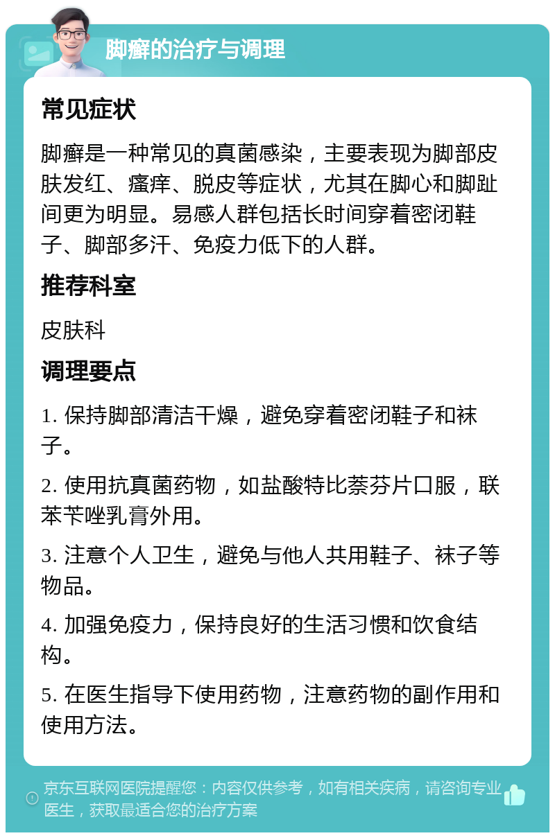 脚癣的治疗与调理 常见症状 脚癣是一种常见的真菌感染，主要表现为脚部皮肤发红、瘙痒、脱皮等症状，尤其在脚心和脚趾间更为明显。易感人群包括长时间穿着密闭鞋子、脚部多汗、免疫力低下的人群。 推荐科室 皮肤科 调理要点 1. 保持脚部清洁干燥，避免穿着密闭鞋子和袜子。 2. 使用抗真菌药物，如盐酸特比萘芬片口服，联苯苄唑乳膏外用。 3. 注意个人卫生，避免与他人共用鞋子、袜子等物品。 4. 加强免疫力，保持良好的生活习惯和饮食结构。 5. 在医生指导下使用药物，注意药物的副作用和使用方法。