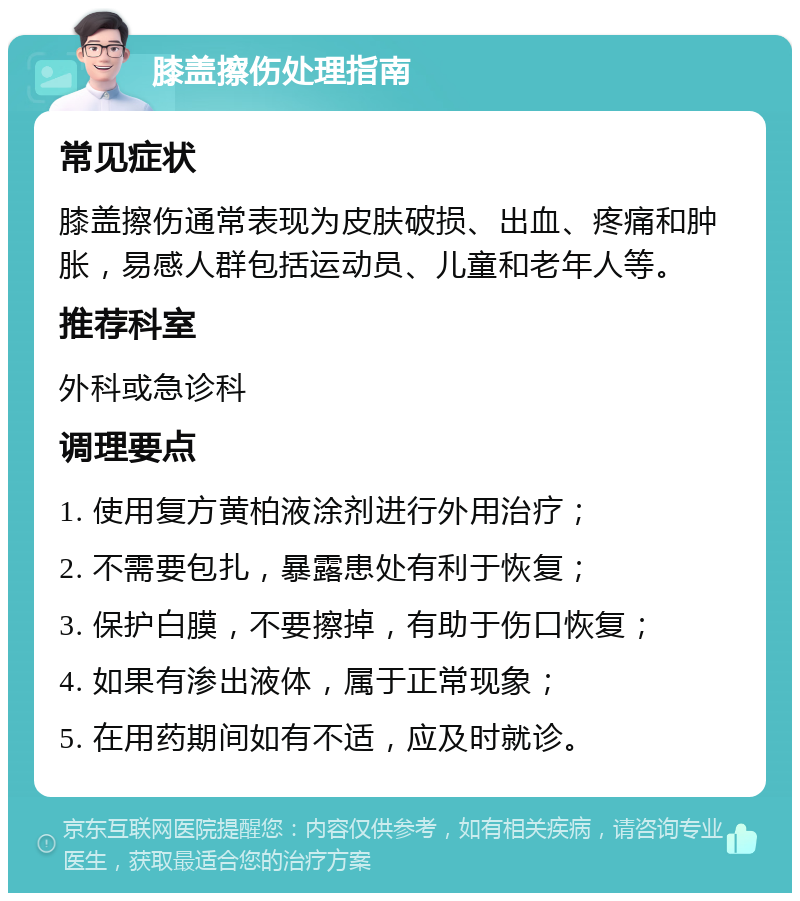 膝盖擦伤处理指南 常见症状 膝盖擦伤通常表现为皮肤破损、出血、疼痛和肿胀，易感人群包括运动员、儿童和老年人等。 推荐科室 外科或急诊科 调理要点 1. 使用复方黄柏液涂剂进行外用治疗； 2. 不需要包扎，暴露患处有利于恢复； 3. 保护白膜，不要擦掉，有助于伤口恢复； 4. 如果有渗出液体，属于正常现象； 5. 在用药期间如有不适，应及时就诊。