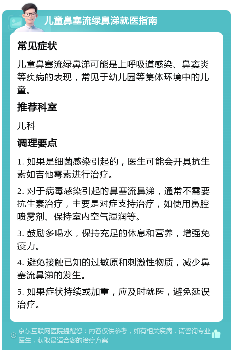 儿童鼻塞流绿鼻涕就医指南 常见症状 儿童鼻塞流绿鼻涕可能是上呼吸道感染、鼻窦炎等疾病的表现，常见于幼儿园等集体环境中的儿童。 推荐科室 儿科 调理要点 1. 如果是细菌感染引起的，医生可能会开具抗生素如吉他霉素进行治疗。 2. 对于病毒感染引起的鼻塞流鼻涕，通常不需要抗生素治疗，主要是对症支持治疗，如使用鼻腔喷雾剂、保持室内空气湿润等。 3. 鼓励多喝水，保持充足的休息和营养，增强免疫力。 4. 避免接触已知的过敏原和刺激性物质，减少鼻塞流鼻涕的发生。 5. 如果症状持续或加重，应及时就医，避免延误治疗。