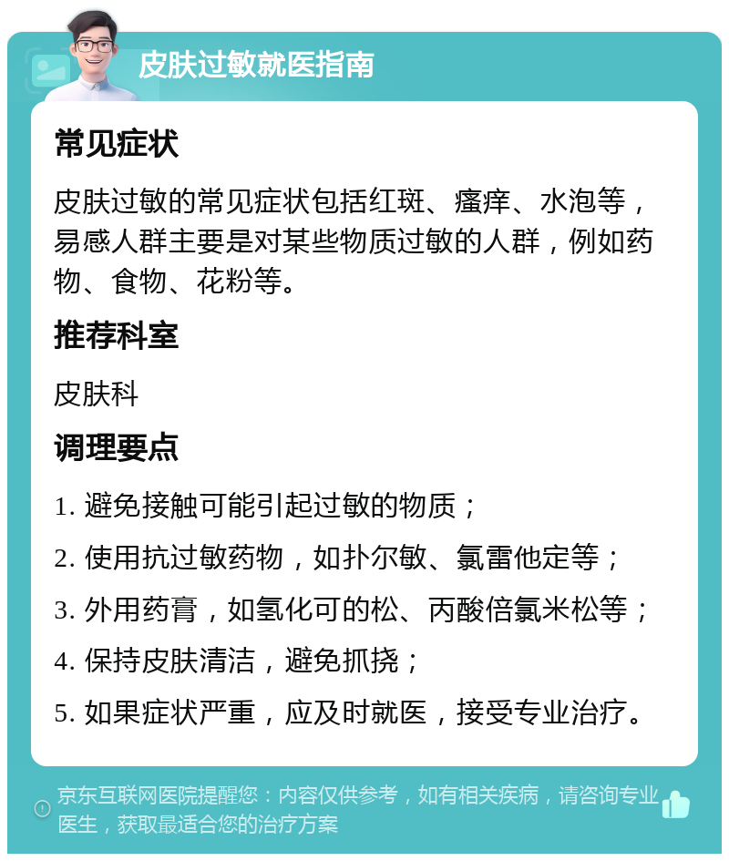 皮肤过敏就医指南 常见症状 皮肤过敏的常见症状包括红斑、瘙痒、水泡等，易感人群主要是对某些物质过敏的人群，例如药物、食物、花粉等。 推荐科室 皮肤科 调理要点 1. 避免接触可能引起过敏的物质； 2. 使用抗过敏药物，如扑尔敏、氯雷他定等； 3. 外用药膏，如氢化可的松、丙酸倍氯米松等； 4. 保持皮肤清洁，避免抓挠； 5. 如果症状严重，应及时就医，接受专业治疗。