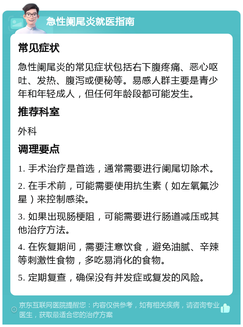 急性阑尾炎就医指南 常见症状 急性阑尾炎的常见症状包括右下腹疼痛、恶心呕吐、发热、腹泻或便秘等。易感人群主要是青少年和年轻成人，但任何年龄段都可能发生。 推荐科室 外科 调理要点 1. 手术治疗是首选，通常需要进行阑尾切除术。 2. 在手术前，可能需要使用抗生素（如左氧氟沙星）来控制感染。 3. 如果出现肠梗阻，可能需要进行肠道减压或其他治疗方法。 4. 在恢复期间，需要注意饮食，避免油腻、辛辣等刺激性食物，多吃易消化的食物。 5. 定期复查，确保没有并发症或复发的风险。