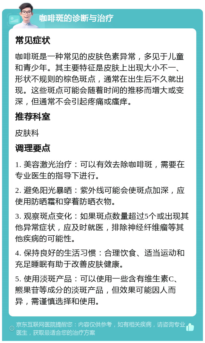 咖啡斑的诊断与治疗 常见症状 咖啡斑是一种常见的皮肤色素异常，多见于儿童和青少年。其主要特征是皮肤上出现大小不一、形状不规则的棕色斑点，通常在出生后不久就出现。这些斑点可能会随着时间的推移而增大或变深，但通常不会引起疼痛或瘙痒。 推荐科室 皮肤科 调理要点 1. 美容激光治疗：可以有效去除咖啡斑，需要在专业医生的指导下进行。 2. 避免阳光暴晒：紫外线可能会使斑点加深，应使用防晒霜和穿着防晒衣物。 3. 观察斑点变化：如果斑点数量超过5个或出现其他异常症状，应及时就医，排除神经纤维瘤等其他疾病的可能性。 4. 保持良好的生活习惯：合理饮食、适当运动和充足睡眠有助于改善皮肤健康。 5. 使用淡斑产品：可以使用一些含有维生素C、熊果苷等成分的淡斑产品，但效果可能因人而异，需谨慎选择和使用。