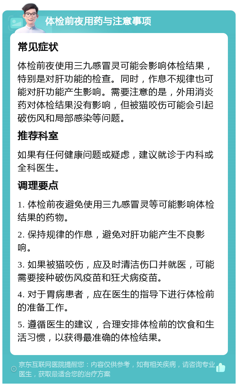 体检前夜用药与注意事项 常见症状 体检前夜使用三九感冒灵可能会影响体检结果，特别是对肝功能的检查。同时，作息不规律也可能对肝功能产生影响。需要注意的是，外用消炎药对体检结果没有影响，但被猫咬伤可能会引起破伤风和局部感染等问题。 推荐科室 如果有任何健康问题或疑虑，建议就诊于内科或全科医生。 调理要点 1. 体检前夜避免使用三九感冒灵等可能影响体检结果的药物。 2. 保持规律的作息，避免对肝功能产生不良影响。 3. 如果被猫咬伤，应及时清洁伤口并就医，可能需要接种破伤风疫苗和狂犬病疫苗。 4. 对于胃病患者，应在医生的指导下进行体检前的准备工作。 5. 遵循医生的建议，合理安排体检前的饮食和生活习惯，以获得最准确的体检结果。