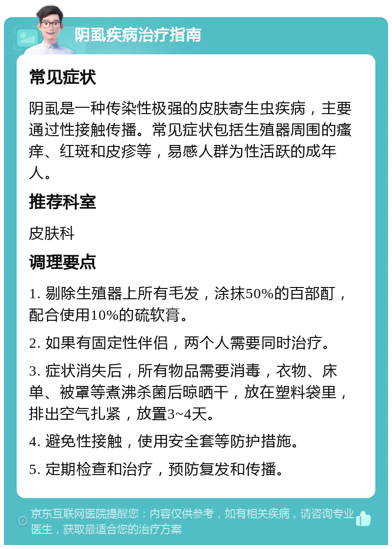 阴虱疾病治疗指南 常见症状 阴虱是一种传染性极强的皮肤寄生虫疾病，主要通过性接触传播。常见症状包括生殖器周围的瘙痒、红斑和皮疹等，易感人群为性活跃的成年人。 推荐科室 皮肤科 调理要点 1. 剔除生殖器上所有毛发，涂抹50%的百部酊，配合使用10%的硫软膏。 2. 如果有固定性伴侣，两个人需要同时治疗。 3. 症状消失后，所有物品需要消毒，衣物、床单、被罩等煮沸杀菌后晾晒干，放在塑料袋里，排出空气扎紧，放置3~4天。 4. 避免性接触，使用安全套等防护措施。 5. 定期检查和治疗，预防复发和传播。