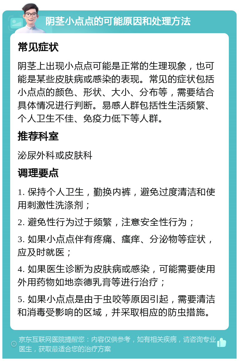 阴茎小点点的可能原因和处理方法 常见症状 阴茎上出现小点点可能是正常的生理现象，也可能是某些皮肤病或感染的表现。常见的症状包括小点点的颜色、形状、大小、分布等，需要结合具体情况进行判断。易感人群包括性生活频繁、个人卫生不佳、免疫力低下等人群。 推荐科室 泌尿外科或皮肤科 调理要点 1. 保持个人卫生，勤换内裤，避免过度清洁和使用刺激性洗涤剂； 2. 避免性行为过于频繁，注意安全性行为； 3. 如果小点点伴有疼痛、瘙痒、分泌物等症状，应及时就医； 4. 如果医生诊断为皮肤病或感染，可能需要使用外用药物如地奈德乳膏等进行治疗； 5. 如果小点点是由于虫咬等原因引起，需要清洁和消毒受影响的区域，并采取相应的防虫措施。