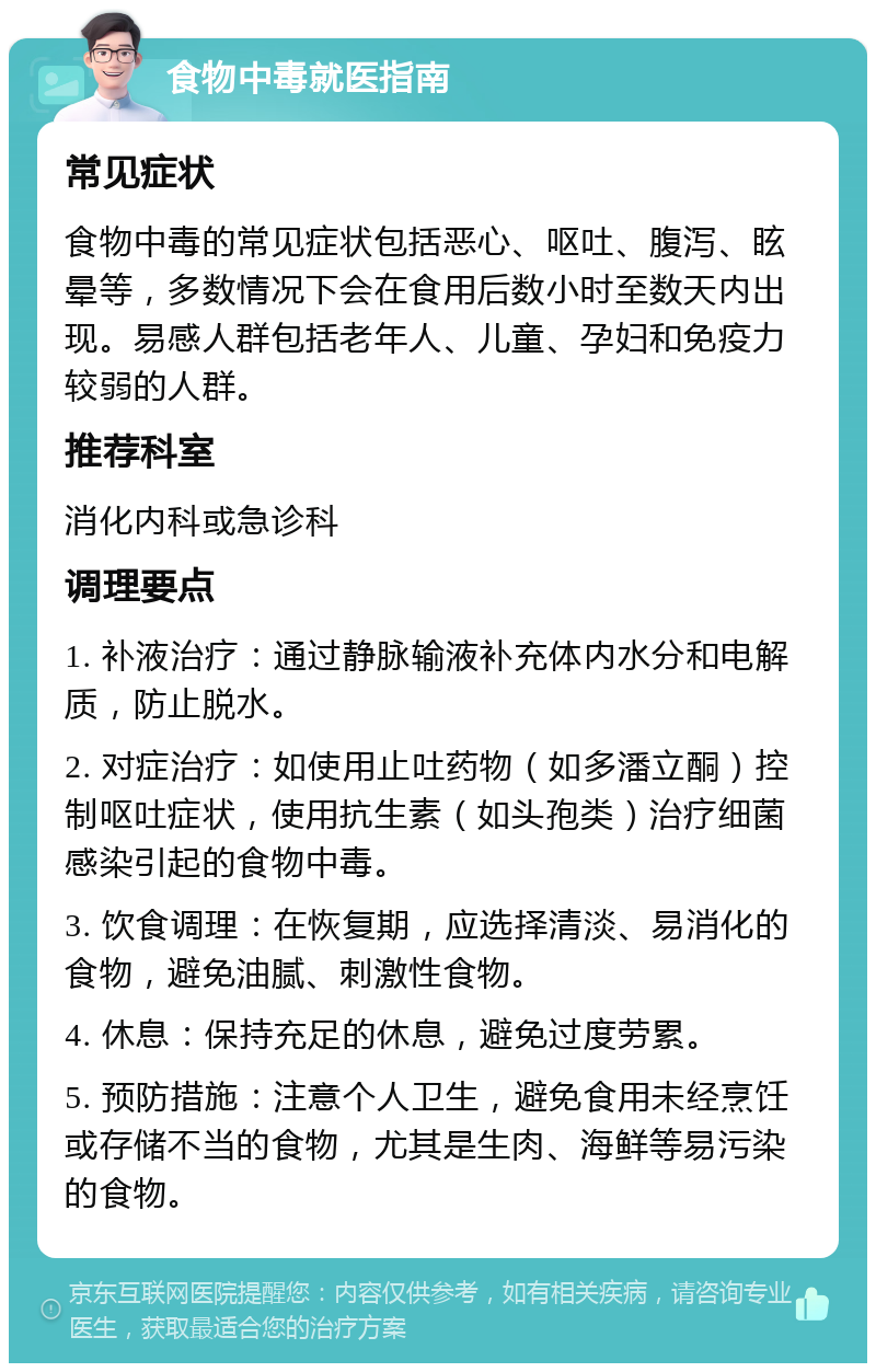 食物中毒就医指南 常见症状 食物中毒的常见症状包括恶心、呕吐、腹泻、眩晕等，多数情况下会在食用后数小时至数天内出现。易感人群包括老年人、儿童、孕妇和免疫力较弱的人群。 推荐科室 消化内科或急诊科 调理要点 1. 补液治疗：通过静脉输液补充体内水分和电解质，防止脱水。 2. 对症治疗：如使用止吐药物（如多潘立酮）控制呕吐症状，使用抗生素（如头孢类）治疗细菌感染引起的食物中毒。 3. 饮食调理：在恢复期，应选择清淡、易消化的食物，避免油腻、刺激性食物。 4. 休息：保持充足的休息，避免过度劳累。 5. 预防措施：注意个人卫生，避免食用未经烹饪或存储不当的食物，尤其是生肉、海鲜等易污染的食物。