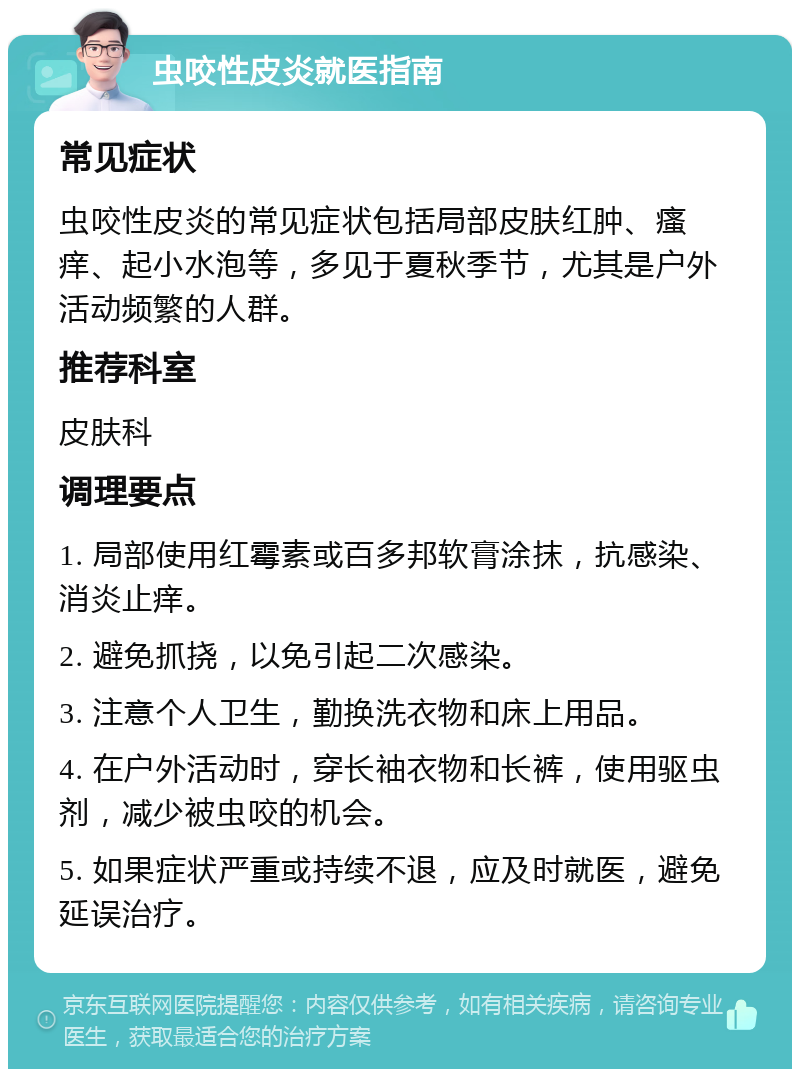 虫咬性皮炎就医指南 常见症状 虫咬性皮炎的常见症状包括局部皮肤红肿、瘙痒、起小水泡等，多见于夏秋季节，尤其是户外活动频繁的人群。 推荐科室 皮肤科 调理要点 1. 局部使用红霉素或百多邦软膏涂抹，抗感染、消炎止痒。 2. 避免抓挠，以免引起二次感染。 3. 注意个人卫生，勤换洗衣物和床上用品。 4. 在户外活动时，穿长袖衣物和长裤，使用驱虫剂，减少被虫咬的机会。 5. 如果症状严重或持续不退，应及时就医，避免延误治疗。