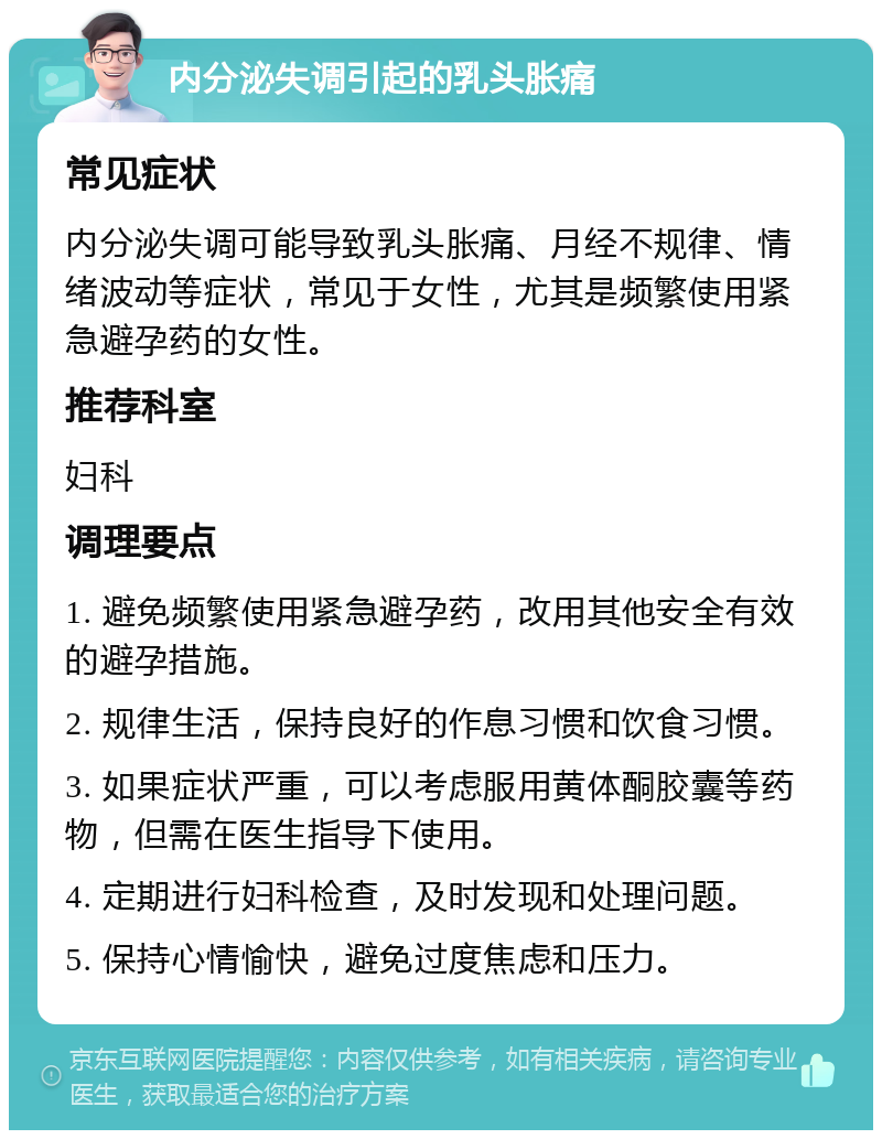 内分泌失调引起的乳头胀痛 常见症状 内分泌失调可能导致乳头胀痛、月经不规律、情绪波动等症状，常见于女性，尤其是频繁使用紧急避孕药的女性。 推荐科室 妇科 调理要点 1. 避免频繁使用紧急避孕药，改用其他安全有效的避孕措施。 2. 规律生活，保持良好的作息习惯和饮食习惯。 3. 如果症状严重，可以考虑服用黄体酮胶囊等药物，但需在医生指导下使用。 4. 定期进行妇科检查，及时发现和处理问题。 5. 保持心情愉快，避免过度焦虑和压力。