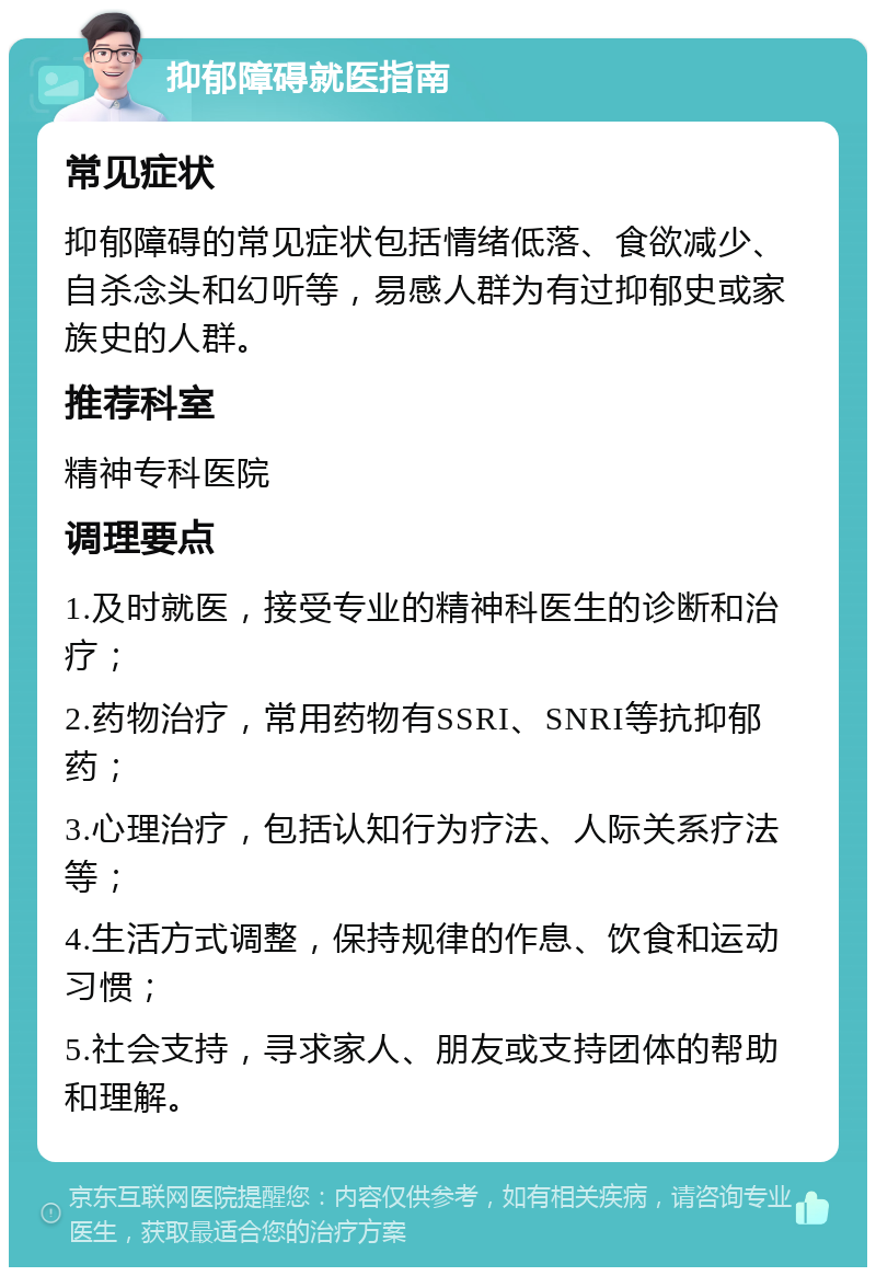 抑郁障碍就医指南 常见症状 抑郁障碍的常见症状包括情绪低落、食欲减少、自杀念头和幻听等，易感人群为有过抑郁史或家族史的人群。 推荐科室 精神专科医院 调理要点 1.及时就医，接受专业的精神科医生的诊断和治疗； 2.药物治疗，常用药物有SSRI、SNRI等抗抑郁药； 3.心理治疗，包括认知行为疗法、人际关系疗法等； 4.生活方式调整，保持规律的作息、饮食和运动习惯； 5.社会支持，寻求家人、朋友或支持团体的帮助和理解。