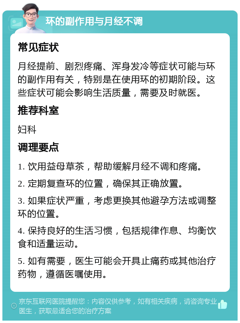 环的副作用与月经不调 常见症状 月经提前、剧烈疼痛、浑身发冷等症状可能与环的副作用有关，特别是在使用环的初期阶段。这些症状可能会影响生活质量，需要及时就医。 推荐科室 妇科 调理要点 1. 饮用益母草茶，帮助缓解月经不调和疼痛。 2. 定期复查环的位置，确保其正确放置。 3. 如果症状严重，考虑更换其他避孕方法或调整环的位置。 4. 保持良好的生活习惯，包括规律作息、均衡饮食和适量运动。 5. 如有需要，医生可能会开具止痛药或其他治疗药物，遵循医嘱使用。