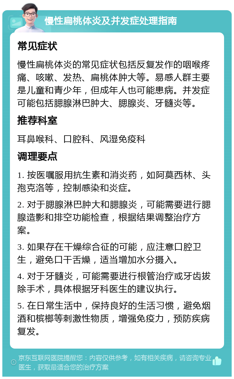 慢性扁桃体炎及并发症处理指南 常见症状 慢性扁桃体炎的常见症状包括反复发作的咽喉疼痛、咳嗽、发热、扁桃体肿大等。易感人群主要是儿童和青少年，但成年人也可能患病。并发症可能包括腮腺淋巴肿大、腮腺炎、牙髓炎等。 推荐科室 耳鼻喉科、口腔科、风湿免疫科 调理要点 1. 按医嘱服用抗生素和消炎药，如阿莫西林、头孢克洛等，控制感染和炎症。 2. 对于腮腺淋巴肿大和腮腺炎，可能需要进行腮腺造影和排空功能检查，根据结果调整治疗方案。 3. 如果存在干燥综合征的可能，应注意口腔卫生，避免口干舌燥，适当增加水分摄入。 4. 对于牙髓炎，可能需要进行根管治疗或牙齿拔除手术，具体根据牙科医生的建议执行。 5. 在日常生活中，保持良好的生活习惯，避免烟酒和槟榔等刺激性物质，增强免疫力，预防疾病复发。