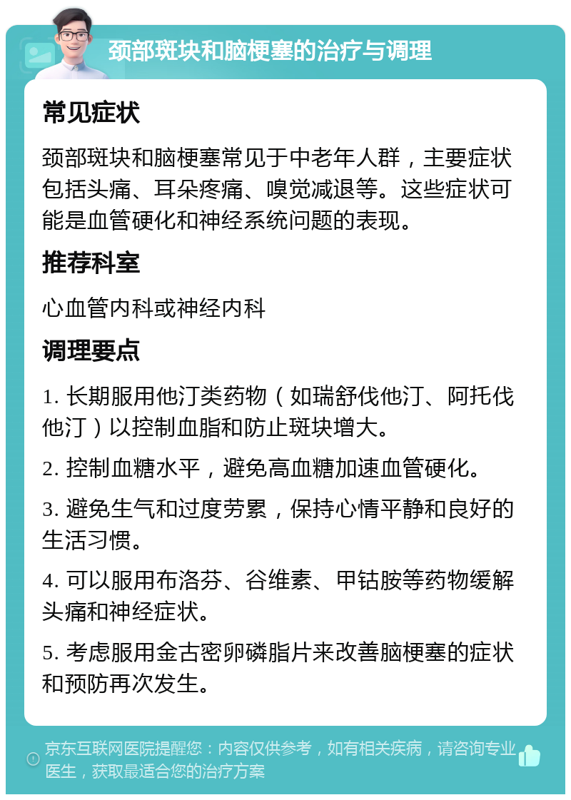 颈部斑块和脑梗塞的治疗与调理 常见症状 颈部斑块和脑梗塞常见于中老年人群，主要症状包括头痛、耳朵疼痛、嗅觉减退等。这些症状可能是血管硬化和神经系统问题的表现。 推荐科室 心血管内科或神经内科 调理要点 1. 长期服用他汀类药物（如瑞舒伐他汀、阿托伐他汀）以控制血脂和防止斑块增大。 2. 控制血糖水平，避免高血糖加速血管硬化。 3. 避免生气和过度劳累，保持心情平静和良好的生活习惯。 4. 可以服用布洛芬、谷维素、甲钴胺等药物缓解头痛和神经症状。 5. 考虑服用金古密卵磷脂片来改善脑梗塞的症状和预防再次发生。