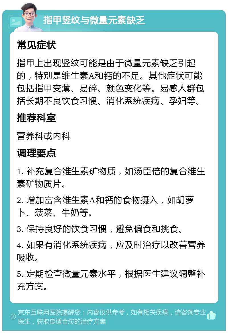 指甲竖纹与微量元素缺乏 常见症状 指甲上出现竖纹可能是由于微量元素缺乏引起的，特别是维生素A和钙的不足。其他症状可能包括指甲变薄、易碎、颜色变化等。易感人群包括长期不良饮食习惯、消化系统疾病、孕妇等。 推荐科室 营养科或内科 调理要点 1. 补充复合维生素矿物质，如汤臣倍的复合维生素矿物质片。 2. 增加富含维生素A和钙的食物摄入，如胡萝卜、菠菜、牛奶等。 3. 保持良好的饮食习惯，避免偏食和挑食。 4. 如果有消化系统疾病，应及时治疗以改善营养吸收。 5. 定期检查微量元素水平，根据医生建议调整补充方案。