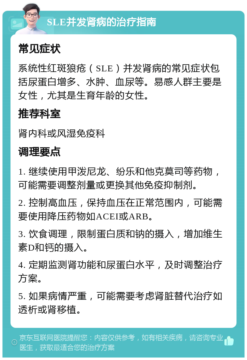 SLE并发肾病的治疗指南 常见症状 系统性红斑狼疮（SLE）并发肾病的常见症状包括尿蛋白增多、水肿、血尿等。易感人群主要是女性，尤其是生育年龄的女性。 推荐科室 肾内科或风湿免疫科 调理要点 1. 继续使用甲泼尼龙、纷乐和他克莫司等药物，可能需要调整剂量或更换其他免疫抑制剂。 2. 控制高血压，保持血压在正常范围内，可能需要使用降压药物如ACEI或ARB。 3. 饮食调理，限制蛋白质和钠的摄入，增加维生素D和钙的摄入。 4. 定期监测肾功能和尿蛋白水平，及时调整治疗方案。 5. 如果病情严重，可能需要考虑肾脏替代治疗如透析或肾移植。