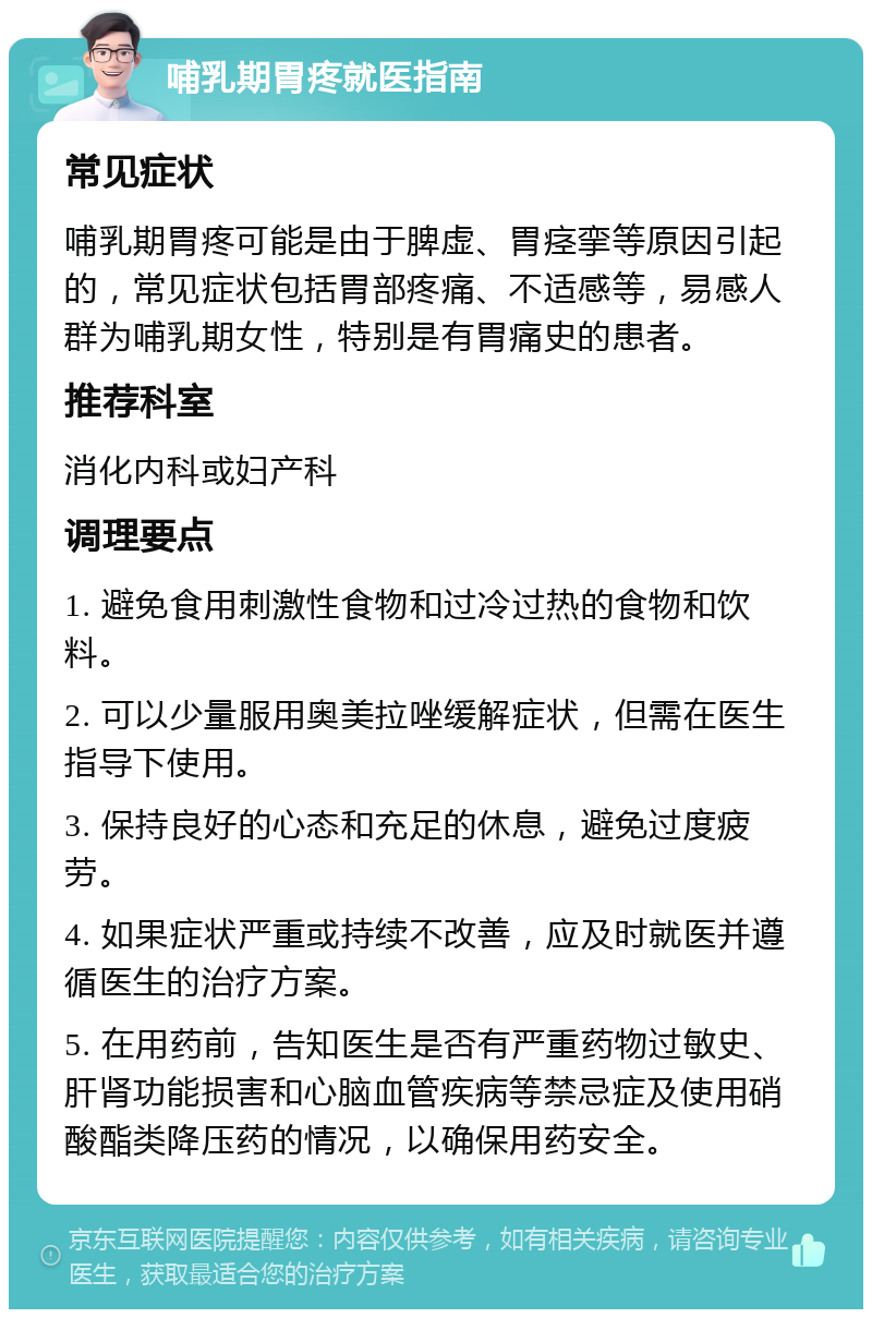 哺乳期胃疼就医指南 常见症状 哺乳期胃疼可能是由于脾虚、胃痉挛等原因引起的，常见症状包括胃部疼痛、不适感等，易感人群为哺乳期女性，特别是有胃痛史的患者。 推荐科室 消化内科或妇产科 调理要点 1. 避免食用刺激性食物和过冷过热的食物和饮料。 2. 可以少量服用奥美拉唑缓解症状，但需在医生指导下使用。 3. 保持良好的心态和充足的休息，避免过度疲劳。 4. 如果症状严重或持续不改善，应及时就医并遵循医生的治疗方案。 5. 在用药前，告知医生是否有严重药物过敏史、肝肾功能损害和心脑血管疾病等禁忌症及使用硝酸酯类降压药的情况，以确保用药安全。