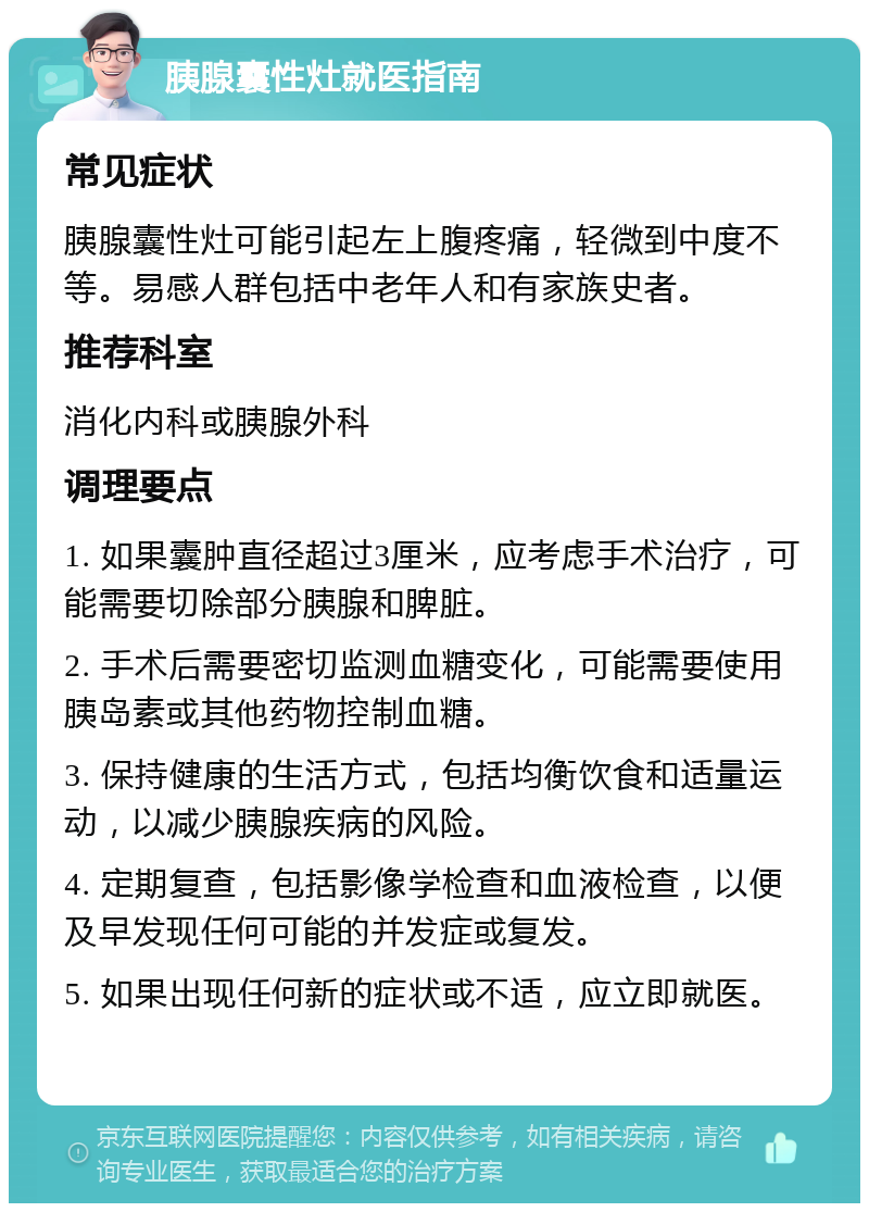 胰腺囊性灶就医指南 常见症状 胰腺囊性灶可能引起左上腹疼痛，轻微到中度不等。易感人群包括中老年人和有家族史者。 推荐科室 消化内科或胰腺外科 调理要点 1. 如果囊肿直径超过3厘米，应考虑手术治疗，可能需要切除部分胰腺和脾脏。 2. 手术后需要密切监测血糖变化，可能需要使用胰岛素或其他药物控制血糖。 3. 保持健康的生活方式，包括均衡饮食和适量运动，以减少胰腺疾病的风险。 4. 定期复查，包括影像学检查和血液检查，以便及早发现任何可能的并发症或复发。 5. 如果出现任何新的症状或不适，应立即就医。