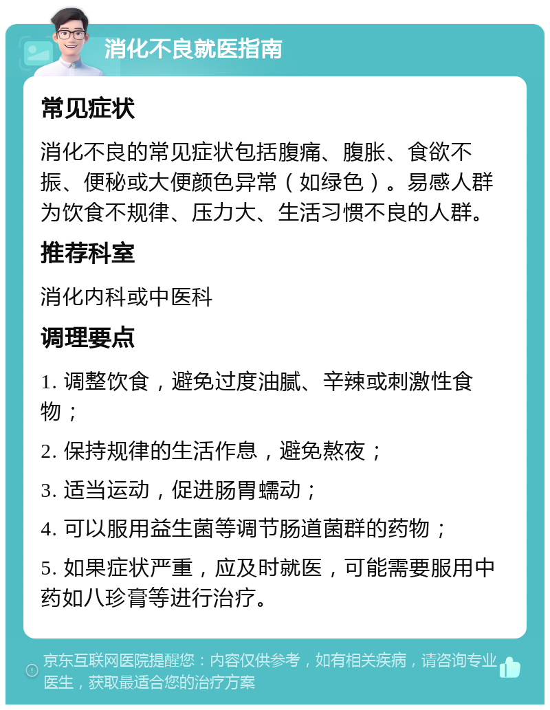 消化不良就医指南 常见症状 消化不良的常见症状包括腹痛、腹胀、食欲不振、便秘或大便颜色异常（如绿色）。易感人群为饮食不规律、压力大、生活习惯不良的人群。 推荐科室 消化内科或中医科 调理要点 1. 调整饮食，避免过度油腻、辛辣或刺激性食物； 2. 保持规律的生活作息，避免熬夜； 3. 适当运动，促进肠胃蠕动； 4. 可以服用益生菌等调节肠道菌群的药物； 5. 如果症状严重，应及时就医，可能需要服用中药如八珍膏等进行治疗。