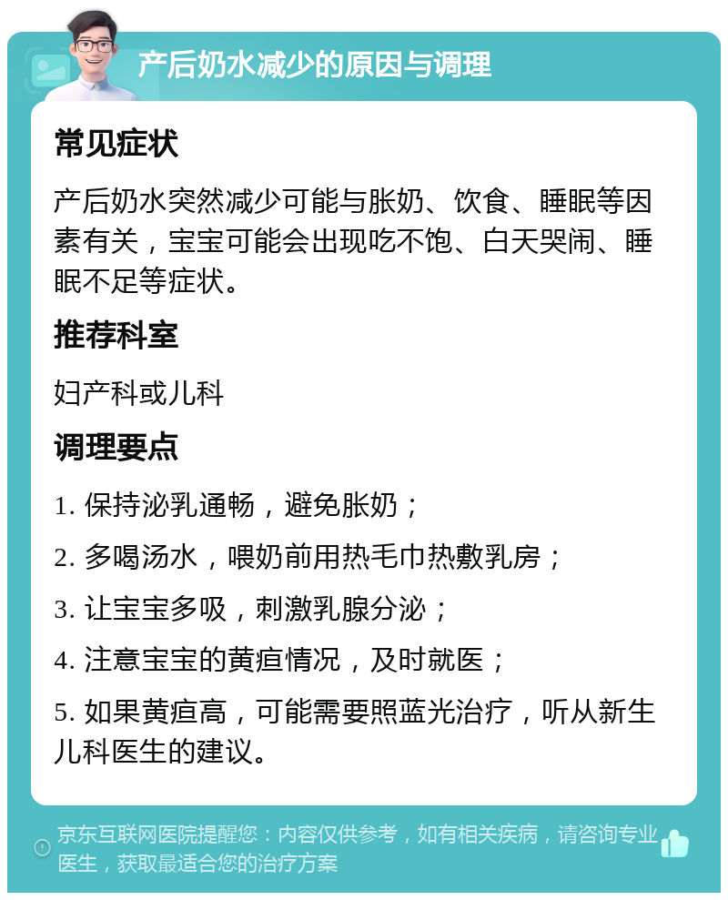 产后奶水减少的原因与调理 常见症状 产后奶水突然减少可能与胀奶、饮食、睡眠等因素有关，宝宝可能会出现吃不饱、白天哭闹、睡眠不足等症状。 推荐科室 妇产科或儿科 调理要点 1. 保持泌乳通畅，避免胀奶； 2. 多喝汤水，喂奶前用热毛巾热敷乳房； 3. 让宝宝多吸，刺激乳腺分泌； 4. 注意宝宝的黄疸情况，及时就医； 5. 如果黄疸高，可能需要照蓝光治疗，听从新生儿科医生的建议。