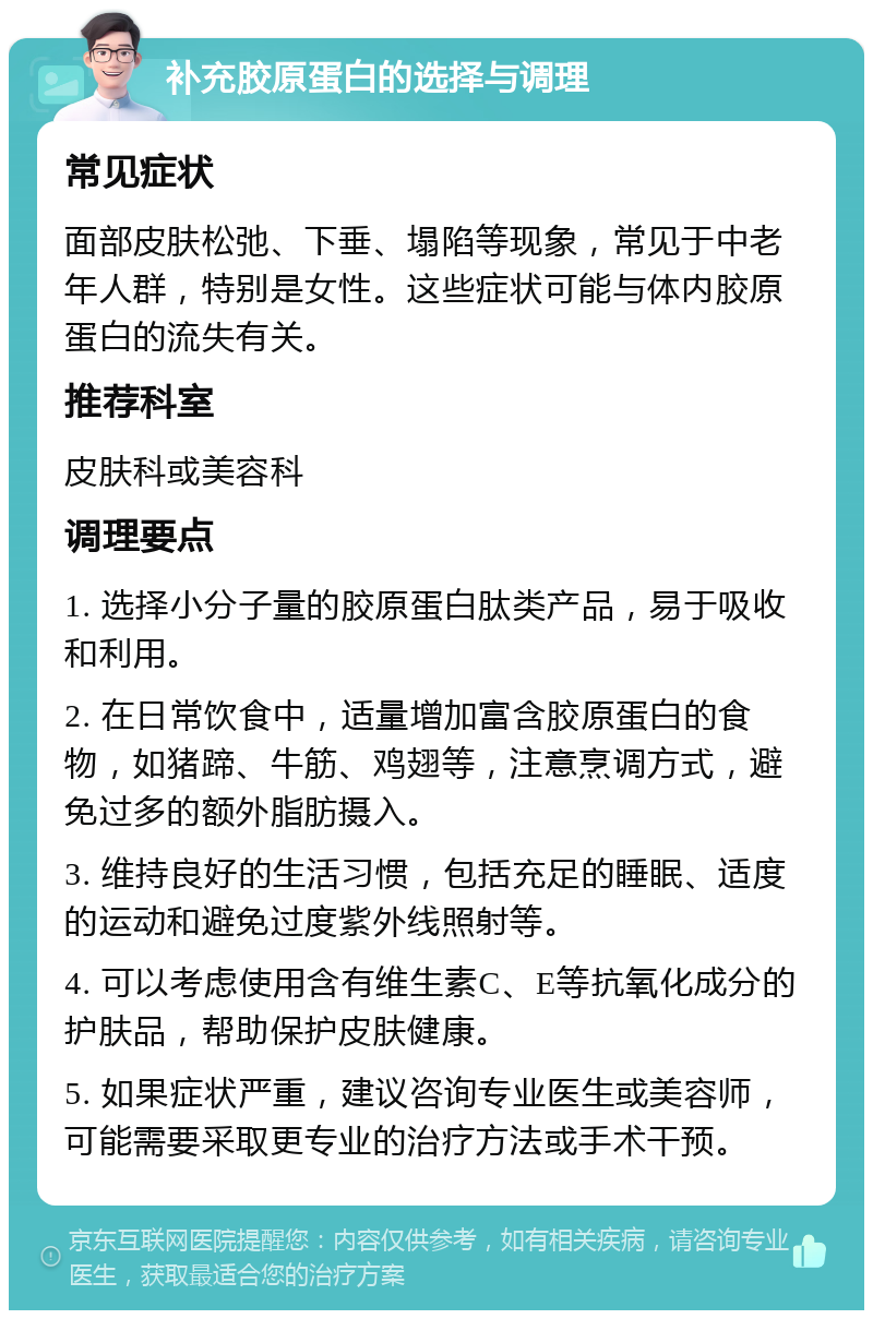 补充胶原蛋白的选择与调理 常见症状 面部皮肤松弛、下垂、塌陷等现象，常见于中老年人群，特别是女性。这些症状可能与体内胶原蛋白的流失有关。 推荐科室 皮肤科或美容科 调理要点 1. 选择小分子量的胶原蛋白肽类产品，易于吸收和利用。 2. 在日常饮食中，适量增加富含胶原蛋白的食物，如猪蹄、牛筋、鸡翅等，注意烹调方式，避免过多的额外脂肪摄入。 3. 维持良好的生活习惯，包括充足的睡眠、适度的运动和避免过度紫外线照射等。 4. 可以考虑使用含有维生素C、E等抗氧化成分的护肤品，帮助保护皮肤健康。 5. 如果症状严重，建议咨询专业医生或美容师，可能需要采取更专业的治疗方法或手术干预。