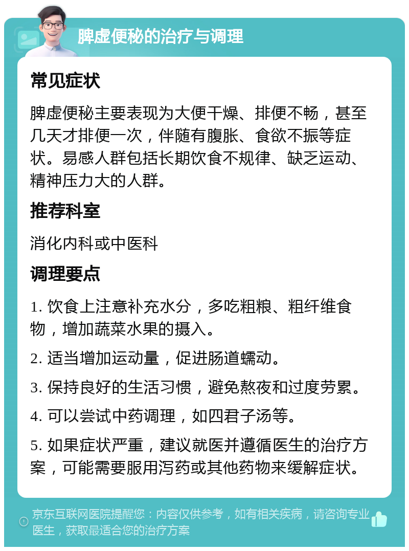 脾虚便秘的治疗与调理 常见症状 脾虚便秘主要表现为大便干燥、排便不畅，甚至几天才排便一次，伴随有腹胀、食欲不振等症状。易感人群包括长期饮食不规律、缺乏运动、精神压力大的人群。 推荐科室 消化内科或中医科 调理要点 1. 饮食上注意补充水分，多吃粗粮、粗纤维食物，增加蔬菜水果的摄入。 2. 适当增加运动量，促进肠道蠕动。 3. 保持良好的生活习惯，避免熬夜和过度劳累。 4. 可以尝试中药调理，如四君子汤等。 5. 如果症状严重，建议就医并遵循医生的治疗方案，可能需要服用泻药或其他药物来缓解症状。