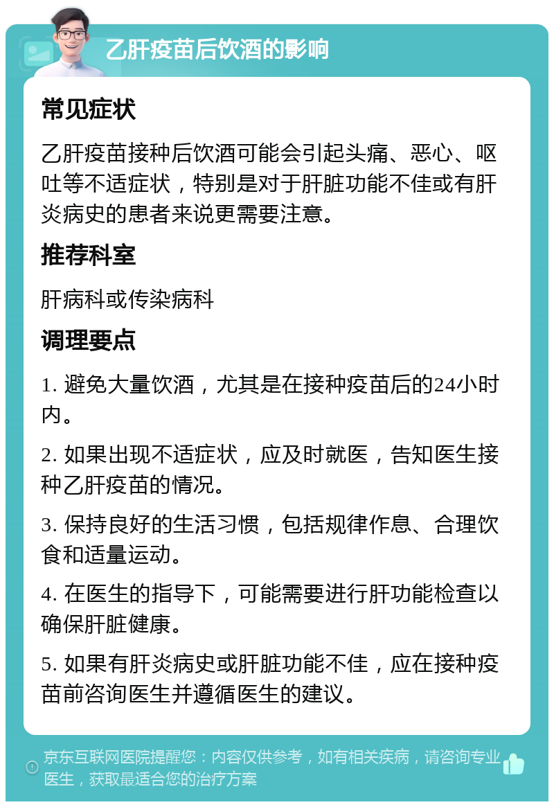 乙肝疫苗后饮酒的影响 常见症状 乙肝疫苗接种后饮酒可能会引起头痛、恶心、呕吐等不适症状，特别是对于肝脏功能不佳或有肝炎病史的患者来说更需要注意。 推荐科室 肝病科或传染病科 调理要点 1. 避免大量饮酒，尤其是在接种疫苗后的24小时内。 2. 如果出现不适症状，应及时就医，告知医生接种乙肝疫苗的情况。 3. 保持良好的生活习惯，包括规律作息、合理饮食和适量运动。 4. 在医生的指导下，可能需要进行肝功能检查以确保肝脏健康。 5. 如果有肝炎病史或肝脏功能不佳，应在接种疫苗前咨询医生并遵循医生的建议。