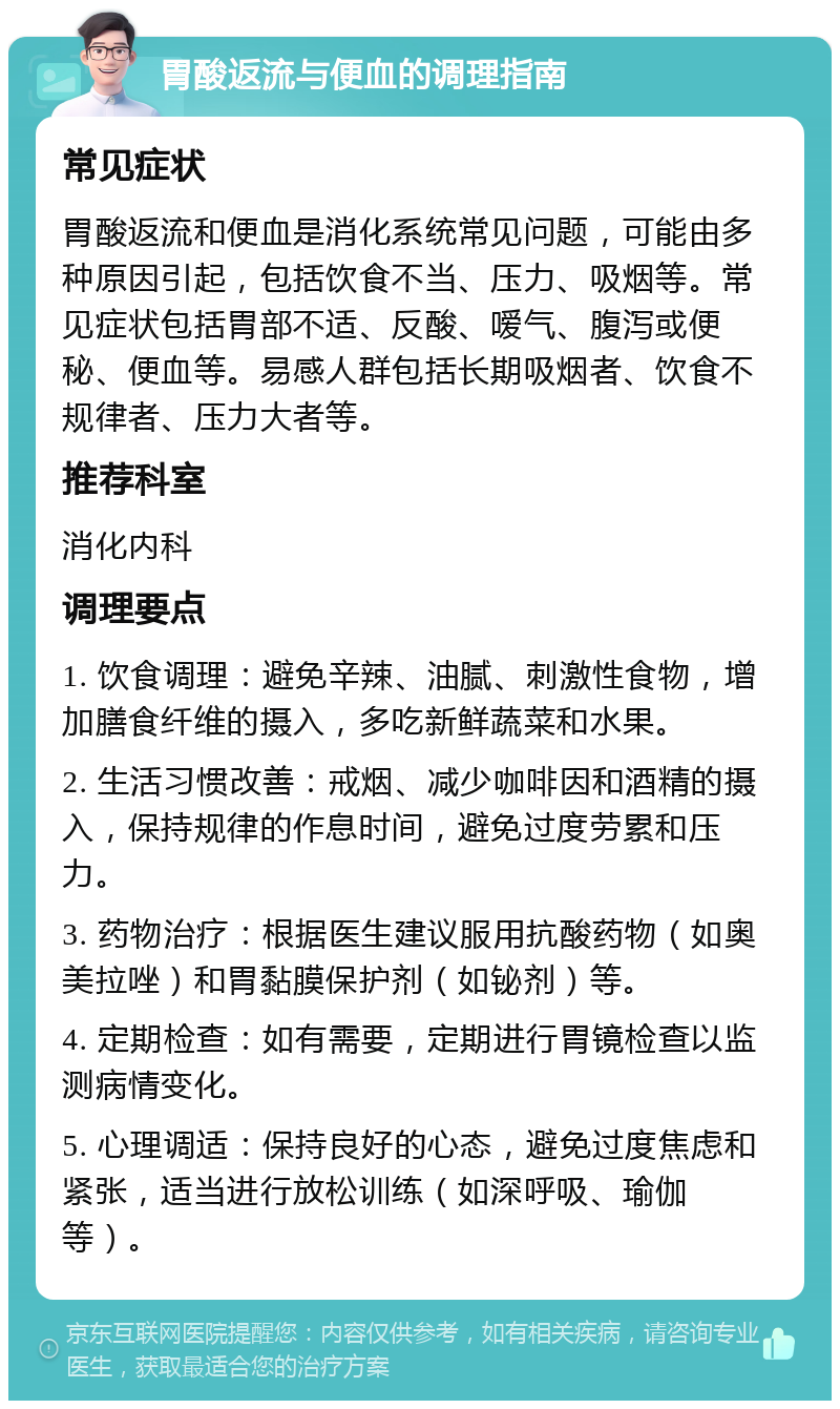 胃酸返流与便血的调理指南 常见症状 胃酸返流和便血是消化系统常见问题，可能由多种原因引起，包括饮食不当、压力、吸烟等。常见症状包括胃部不适、反酸、嗳气、腹泻或便秘、便血等。易感人群包括长期吸烟者、饮食不规律者、压力大者等。 推荐科室 消化内科 调理要点 1. 饮食调理：避免辛辣、油腻、刺激性食物，增加膳食纤维的摄入，多吃新鲜蔬菜和水果。 2. 生活习惯改善：戒烟、减少咖啡因和酒精的摄入，保持规律的作息时间，避免过度劳累和压力。 3. 药物治疗：根据医生建议服用抗酸药物（如奥美拉唑）和胃黏膜保护剂（如铋剂）等。 4. 定期检查：如有需要，定期进行胃镜检查以监测病情变化。 5. 心理调适：保持良好的心态，避免过度焦虑和紧张，适当进行放松训练（如深呼吸、瑜伽等）。