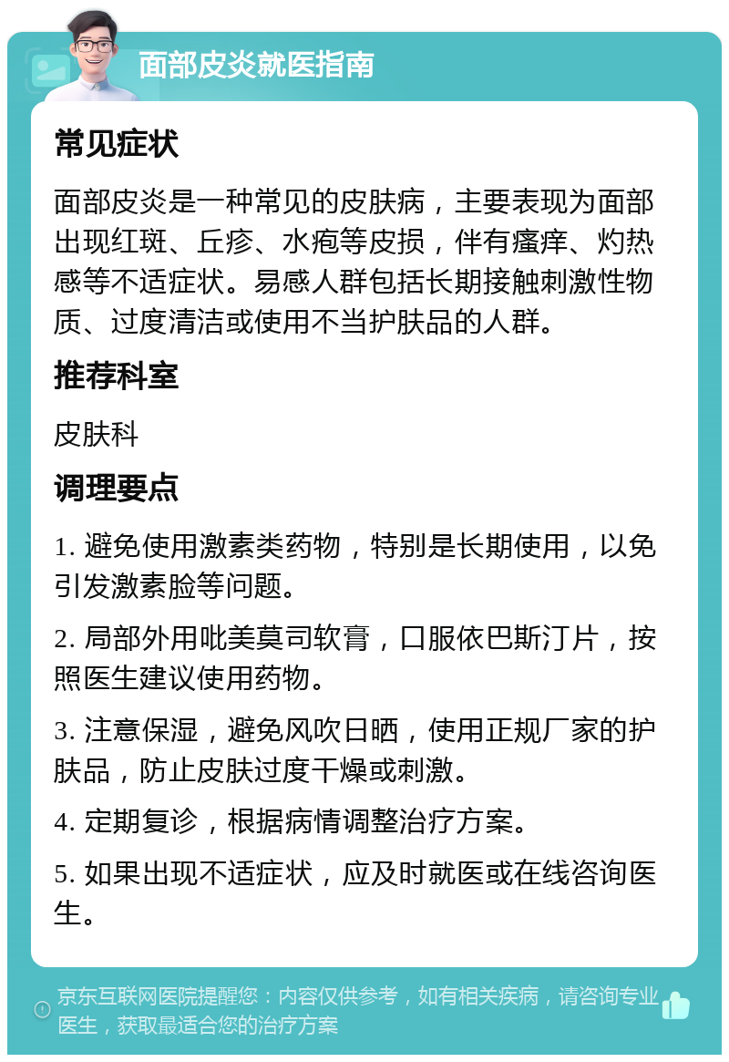 面部皮炎就医指南 常见症状 面部皮炎是一种常见的皮肤病，主要表现为面部出现红斑、丘疹、水疱等皮损，伴有瘙痒、灼热感等不适症状。易感人群包括长期接触刺激性物质、过度清洁或使用不当护肤品的人群。 推荐科室 皮肤科 调理要点 1. 避免使用激素类药物，特别是长期使用，以免引发激素脸等问题。 2. 局部外用吡美莫司软膏，口服依巴斯汀片，按照医生建议使用药物。 3. 注意保湿，避免风吹日晒，使用正规厂家的护肤品，防止皮肤过度干燥或刺激。 4. 定期复诊，根据病情调整治疗方案。 5. 如果出现不适症状，应及时就医或在线咨询医生。