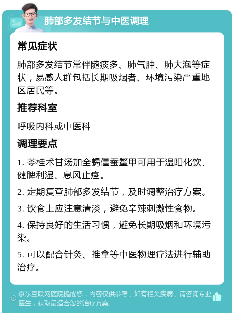 肺部多发结节与中医调理 常见症状 肺部多发结节常伴随痰多、肺气肿、肺大泡等症状，易感人群包括长期吸烟者、环境污染严重地区居民等。 推荐科室 呼吸内科或中医科 调理要点 1. 苓桂术甘汤加全蝎僵蚕鳖甲可用于温阳化饮、健脾利湿、息风止痉。 2. 定期复查肺部多发结节，及时调整治疗方案。 3. 饮食上应注意清淡，避免辛辣刺激性食物。 4. 保持良好的生活习惯，避免长期吸烟和环境污染。 5. 可以配合针灸、推拿等中医物理疗法进行辅助治疗。