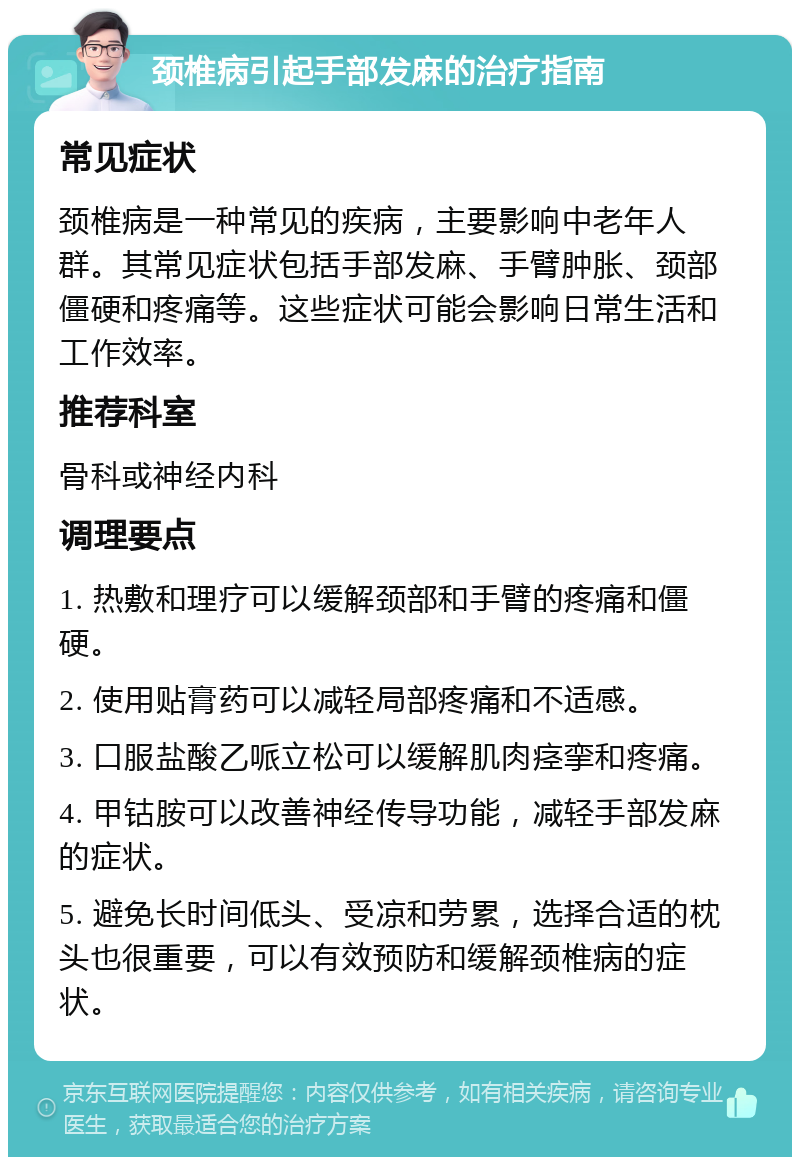 颈椎病引起手部发麻的治疗指南 常见症状 颈椎病是一种常见的疾病，主要影响中老年人群。其常见症状包括手部发麻、手臂肿胀、颈部僵硬和疼痛等。这些症状可能会影响日常生活和工作效率。 推荐科室 骨科或神经内科 调理要点 1. 热敷和理疗可以缓解颈部和手臂的疼痛和僵硬。 2. 使用贴膏药可以减轻局部疼痛和不适感。 3. 口服盐酸乙哌立松可以缓解肌肉痉挛和疼痛。 4. 甲钴胺可以改善神经传导功能，减轻手部发麻的症状。 5. 避免长时间低头、受凉和劳累，选择合适的枕头也很重要，可以有效预防和缓解颈椎病的症状。