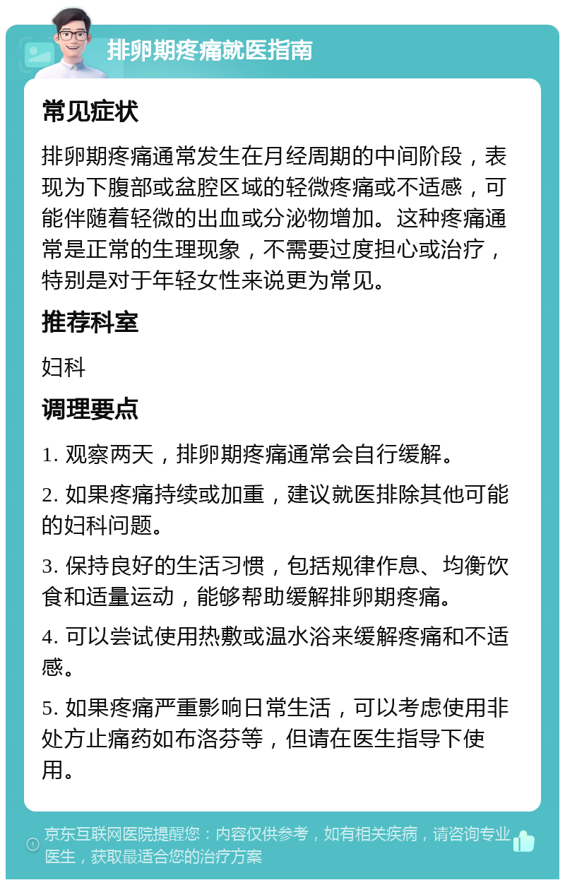 排卵期疼痛就医指南 常见症状 排卵期疼痛通常发生在月经周期的中间阶段，表现为下腹部或盆腔区域的轻微疼痛或不适感，可能伴随着轻微的出血或分泌物增加。这种疼痛通常是正常的生理现象，不需要过度担心或治疗，特别是对于年轻女性来说更为常见。 推荐科室 妇科 调理要点 1. 观察两天，排卵期疼痛通常会自行缓解。 2. 如果疼痛持续或加重，建议就医排除其他可能的妇科问题。 3. 保持良好的生活习惯，包括规律作息、均衡饮食和适量运动，能够帮助缓解排卵期疼痛。 4. 可以尝试使用热敷或温水浴来缓解疼痛和不适感。 5. 如果疼痛严重影响日常生活，可以考虑使用非处方止痛药如布洛芬等，但请在医生指导下使用。