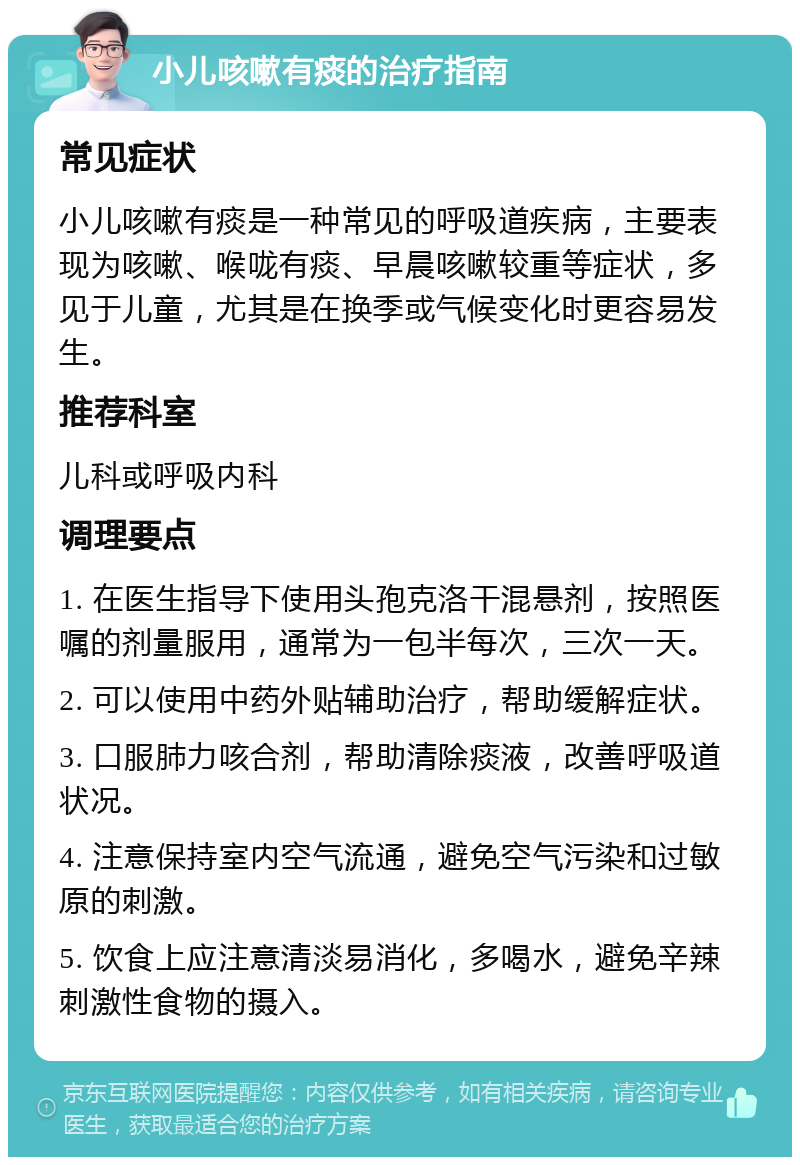 小儿咳嗽有痰的治疗指南 常见症状 小儿咳嗽有痰是一种常见的呼吸道疾病，主要表现为咳嗽、喉咙有痰、早晨咳嗽较重等症状，多见于儿童，尤其是在换季或气候变化时更容易发生。 推荐科室 儿科或呼吸内科 调理要点 1. 在医生指导下使用头孢克洛干混悬剂，按照医嘱的剂量服用，通常为一包半每次，三次一天。 2. 可以使用中药外贴辅助治疗，帮助缓解症状。 3. 口服肺力咳合剂，帮助清除痰液，改善呼吸道状况。 4. 注意保持室内空气流通，避免空气污染和过敏原的刺激。 5. 饮食上应注意清淡易消化，多喝水，避免辛辣刺激性食物的摄入。