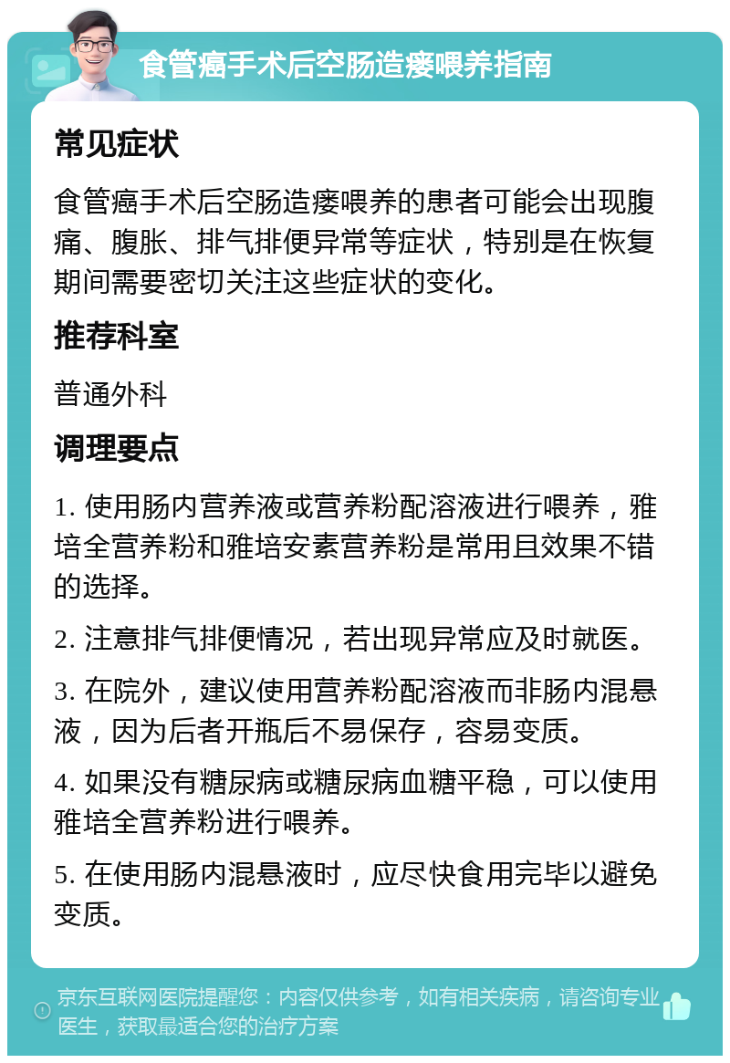 食管癌手术后空肠造瘘喂养指南 常见症状 食管癌手术后空肠造瘘喂养的患者可能会出现腹痛、腹胀、排气排便异常等症状，特别是在恢复期间需要密切关注这些症状的变化。 推荐科室 普通外科 调理要点 1. 使用肠内营养液或营养粉配溶液进行喂养，雅培全营养粉和雅培安素营养粉是常用且效果不错的选择。 2. 注意排气排便情况，若出现异常应及时就医。 3. 在院外，建议使用营养粉配溶液而非肠内混悬液，因为后者开瓶后不易保存，容易变质。 4. 如果没有糖尿病或糖尿病血糖平稳，可以使用雅培全营养粉进行喂养。 5. 在使用肠内混悬液时，应尽快食用完毕以避免变质。