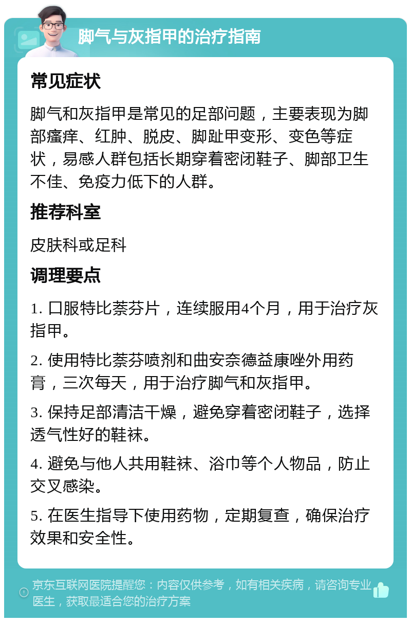 脚气与灰指甲的治疗指南 常见症状 脚气和灰指甲是常见的足部问题，主要表现为脚部瘙痒、红肿、脱皮、脚趾甲变形、变色等症状，易感人群包括长期穿着密闭鞋子、脚部卫生不佳、免疫力低下的人群。 推荐科室 皮肤科或足科 调理要点 1. 口服特比萘芬片，连续服用4个月，用于治疗灰指甲。 2. 使用特比萘芬喷剂和曲安奈德益康唑外用药膏，三次每天，用于治疗脚气和灰指甲。 3. 保持足部清洁干燥，避免穿着密闭鞋子，选择透气性好的鞋袜。 4. 避免与他人共用鞋袜、浴巾等个人物品，防止交叉感染。 5. 在医生指导下使用药物，定期复查，确保治疗效果和安全性。