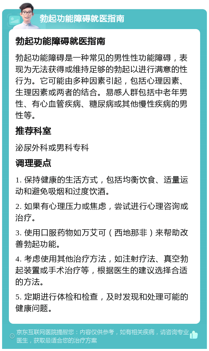 勃起功能障碍就医指南 勃起功能障碍就医指南 勃起功能障碍是一种常见的男性性功能障碍，表现为无法获得或维持足够的勃起以进行满意的性行为。它可能由多种因素引起，包括心理因素、生理因素或两者的结合。易感人群包括中老年男性、有心血管疾病、糖尿病或其他慢性疾病的男性等。 推荐科室 泌尿外科或男科专科 调理要点 1. 保持健康的生活方式，包括均衡饮食、适量运动和避免吸烟和过度饮酒。 2. 如果有心理压力或焦虑，尝试进行心理咨询或治疗。 3. 使用口服药物如万艾可（西地那非）来帮助改善勃起功能。 4. 考虑使用其他治疗方法，如注射疗法、真空勃起装置或手术治疗等，根据医生的建议选择合适的方法。 5. 定期进行体检和检查，及时发现和处理可能的健康问题。