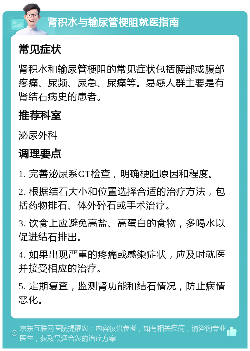 肾积水与输尿管梗阻就医指南 常见症状 肾积水和输尿管梗阻的常见症状包括腰部或腹部疼痛、尿频、尿急、尿痛等。易感人群主要是有肾结石病史的患者。 推荐科室 泌尿外科 调理要点 1. 完善泌尿系CT检查，明确梗阻原因和程度。 2. 根据结石大小和位置选择合适的治疗方法，包括药物排石、体外碎石或手术治疗。 3. 饮食上应避免高盐、高蛋白的食物，多喝水以促进结石排出。 4. 如果出现严重的疼痛或感染症状，应及时就医并接受相应的治疗。 5. 定期复查，监测肾功能和结石情况，防止病情恶化。