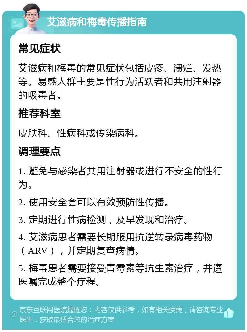 艾滋病和梅毒传播指南 常见症状 艾滋病和梅毒的常见症状包括皮疹、溃烂、发热等。易感人群主要是性行为活跃者和共用注射器的吸毒者。 推荐科室 皮肤科、性病科或传染病科。 调理要点 1. 避免与感染者共用注射器或进行不安全的性行为。 2. 使用安全套可以有效预防性传播。 3. 定期进行性病检测，及早发现和治疗。 4. 艾滋病患者需要长期服用抗逆转录病毒药物（ARV），并定期复查病情。 5. 梅毒患者需要接受青霉素等抗生素治疗，并遵医嘱完成整个疗程。