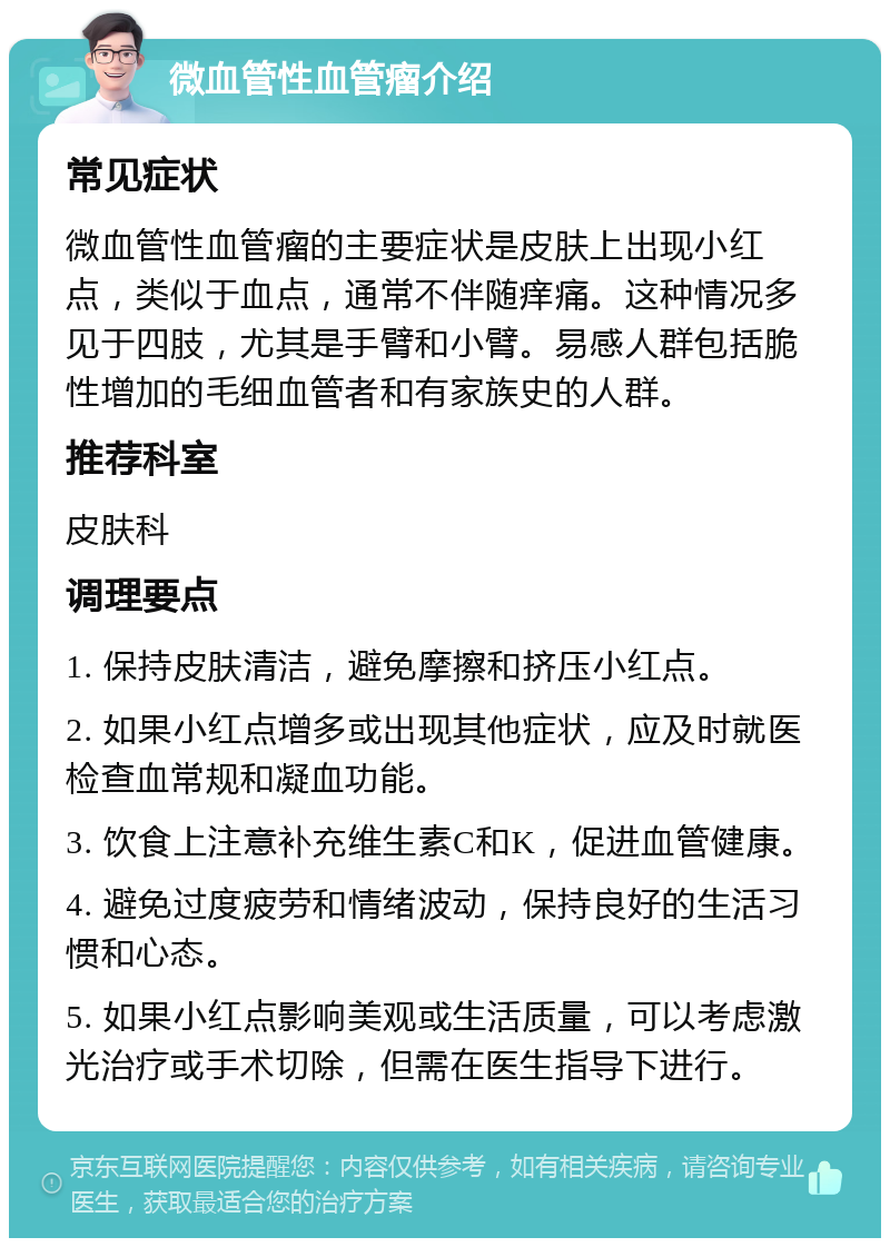 微血管性血管瘤介绍 常见症状 微血管性血管瘤的主要症状是皮肤上出现小红点，类似于血点，通常不伴随痒痛。这种情况多见于四肢，尤其是手臂和小臂。易感人群包括脆性增加的毛细血管者和有家族史的人群。 推荐科室 皮肤科 调理要点 1. 保持皮肤清洁，避免摩擦和挤压小红点。 2. 如果小红点增多或出现其他症状，应及时就医检查血常规和凝血功能。 3. 饮食上注意补充维生素C和K，促进血管健康。 4. 避免过度疲劳和情绪波动，保持良好的生活习惯和心态。 5. 如果小红点影响美观或生活质量，可以考虑激光治疗或手术切除，但需在医生指导下进行。