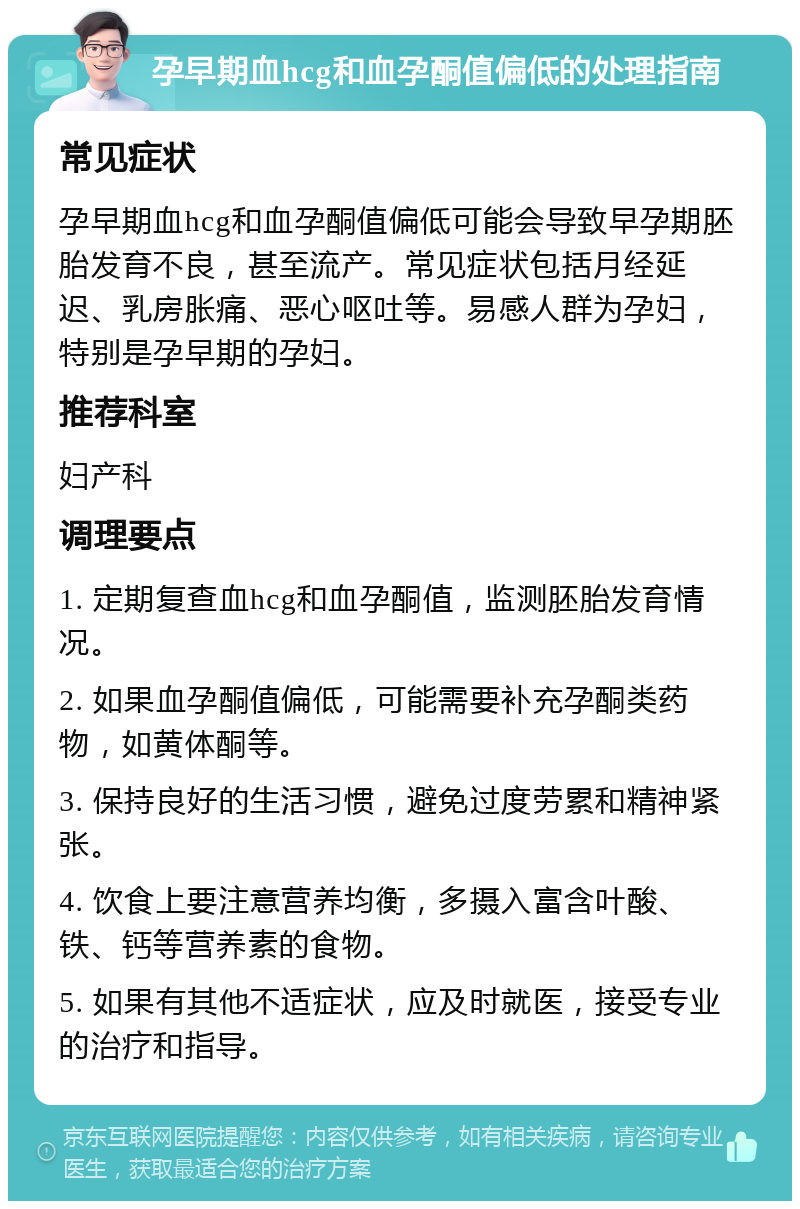 孕早期血hcg和血孕酮值偏低的处理指南 常见症状 孕早期血hcg和血孕酮值偏低可能会导致早孕期胚胎发育不良，甚至流产。常见症状包括月经延迟、乳房胀痛、恶心呕吐等。易感人群为孕妇，特别是孕早期的孕妇。 推荐科室 妇产科 调理要点 1. 定期复查血hcg和血孕酮值，监测胚胎发育情况。 2. 如果血孕酮值偏低，可能需要补充孕酮类药物，如黄体酮等。 3. 保持良好的生活习惯，避免过度劳累和精神紧张。 4. 饮食上要注意营养均衡，多摄入富含叶酸、铁、钙等营养素的食物。 5. 如果有其他不适症状，应及时就医，接受专业的治疗和指导。