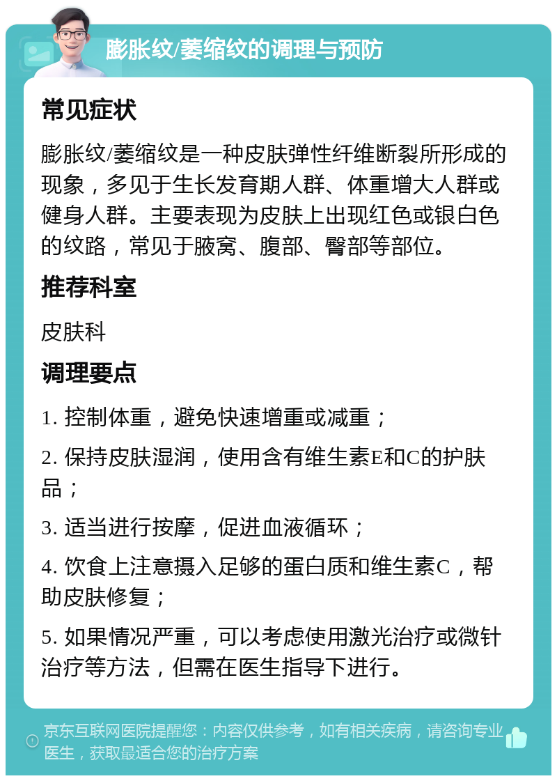 膨胀纹/萎缩纹的调理与预防 常见症状 膨胀纹/萎缩纹是一种皮肤弹性纤维断裂所形成的现象，多见于生长发育期人群、体重增大人群或健身人群。主要表现为皮肤上出现红色或银白色的纹路，常见于腋窝、腹部、臀部等部位。 推荐科室 皮肤科 调理要点 1. 控制体重，避免快速增重或减重； 2. 保持皮肤湿润，使用含有维生素E和C的护肤品； 3. 适当进行按摩，促进血液循环； 4. 饮食上注意摄入足够的蛋白质和维生素C，帮助皮肤修复； 5. 如果情况严重，可以考虑使用激光治疗或微针治疗等方法，但需在医生指导下进行。