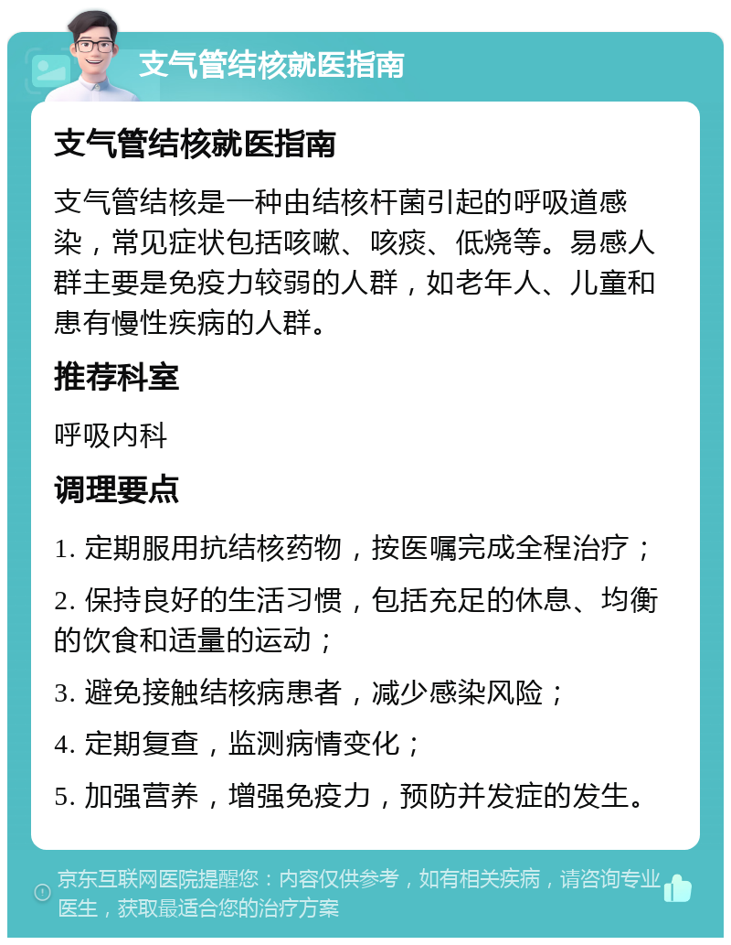 支气管结核就医指南 支气管结核就医指南 支气管结核是一种由结核杆菌引起的呼吸道感染，常见症状包括咳嗽、咳痰、低烧等。易感人群主要是免疫力较弱的人群，如老年人、儿童和患有慢性疾病的人群。 推荐科室 呼吸内科 调理要点 1. 定期服用抗结核药物，按医嘱完成全程治疗； 2. 保持良好的生活习惯，包括充足的休息、均衡的饮食和适量的运动； 3. 避免接触结核病患者，减少感染风险； 4. 定期复查，监测病情变化； 5. 加强营养，增强免疫力，预防并发症的发生。