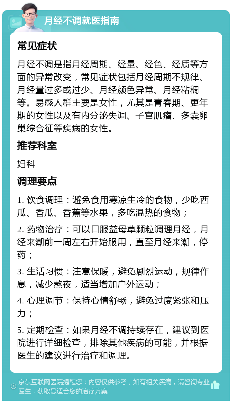 月经不调就医指南 常见症状 月经不调是指月经周期、经量、经色、经质等方面的异常改变，常见症状包括月经周期不规律、月经量过多或过少、月经颜色异常、月经粘稠等。易感人群主要是女性，尤其是青春期、更年期的女性以及有内分泌失调、子宫肌瘤、多囊卵巢综合征等疾病的女性。 推荐科室 妇科 调理要点 1. 饮食调理：避免食用寒凉生冷的食物，少吃西瓜、香瓜、香蕉等水果，多吃温热的食物； 2. 药物治疗：可以口服益母草颗粒调理月经，月经来潮前一周左右开始服用，直至月经来潮，停药； 3. 生活习惯：注意保暖，避免剧烈运动，规律作息，减少熬夜，适当增加户外运动； 4. 心理调节：保持心情舒畅，避免过度紧张和压力； 5. 定期检查：如果月经不调持续存在，建议到医院进行详细检查，排除其他疾病的可能，并根据医生的建议进行治疗和调理。