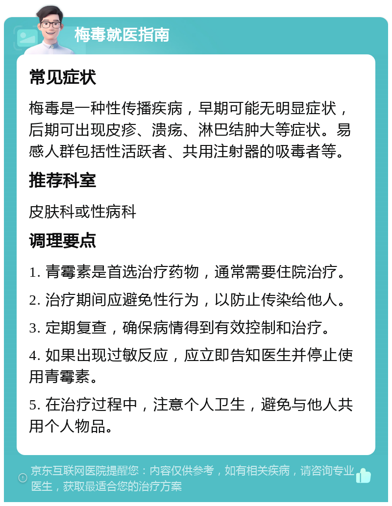 梅毒就医指南 常见症状 梅毒是一种性传播疾病，早期可能无明显症状，后期可出现皮疹、溃疡、淋巴结肿大等症状。易感人群包括性活跃者、共用注射器的吸毒者等。 推荐科室 皮肤科或性病科 调理要点 1. 青霉素是首选治疗药物，通常需要住院治疗。 2. 治疗期间应避免性行为，以防止传染给他人。 3. 定期复查，确保病情得到有效控制和治疗。 4. 如果出现过敏反应，应立即告知医生并停止使用青霉素。 5. 在治疗过程中，注意个人卫生，避免与他人共用个人物品。