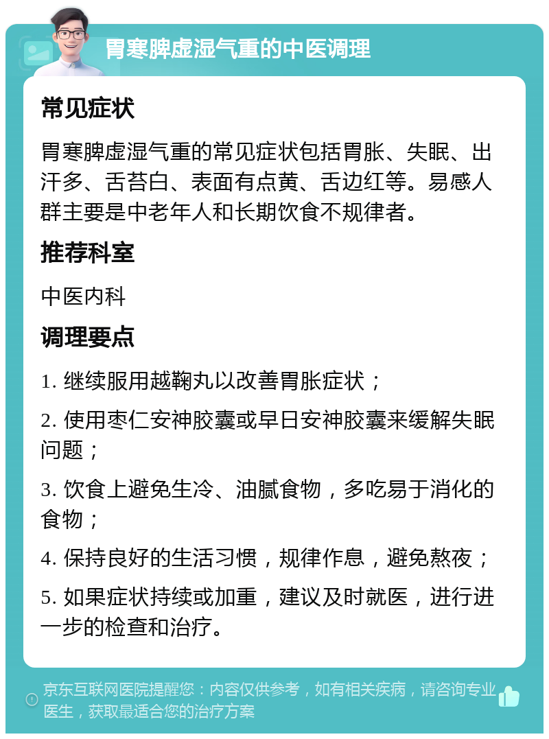 胃寒脾虚湿气重的中医调理 常见症状 胃寒脾虚湿气重的常见症状包括胃胀、失眠、出汗多、舌苔白、表面有点黄、舌边红等。易感人群主要是中老年人和长期饮食不规律者。 推荐科室 中医内科 调理要点 1. 继续服用越鞠丸以改善胃胀症状； 2. 使用枣仁安神胶囊或早日安神胶囊来缓解失眠问题； 3. 饮食上避免生冷、油腻食物，多吃易于消化的食物； 4. 保持良好的生活习惯，规律作息，避免熬夜； 5. 如果症状持续或加重，建议及时就医，进行进一步的检查和治疗。